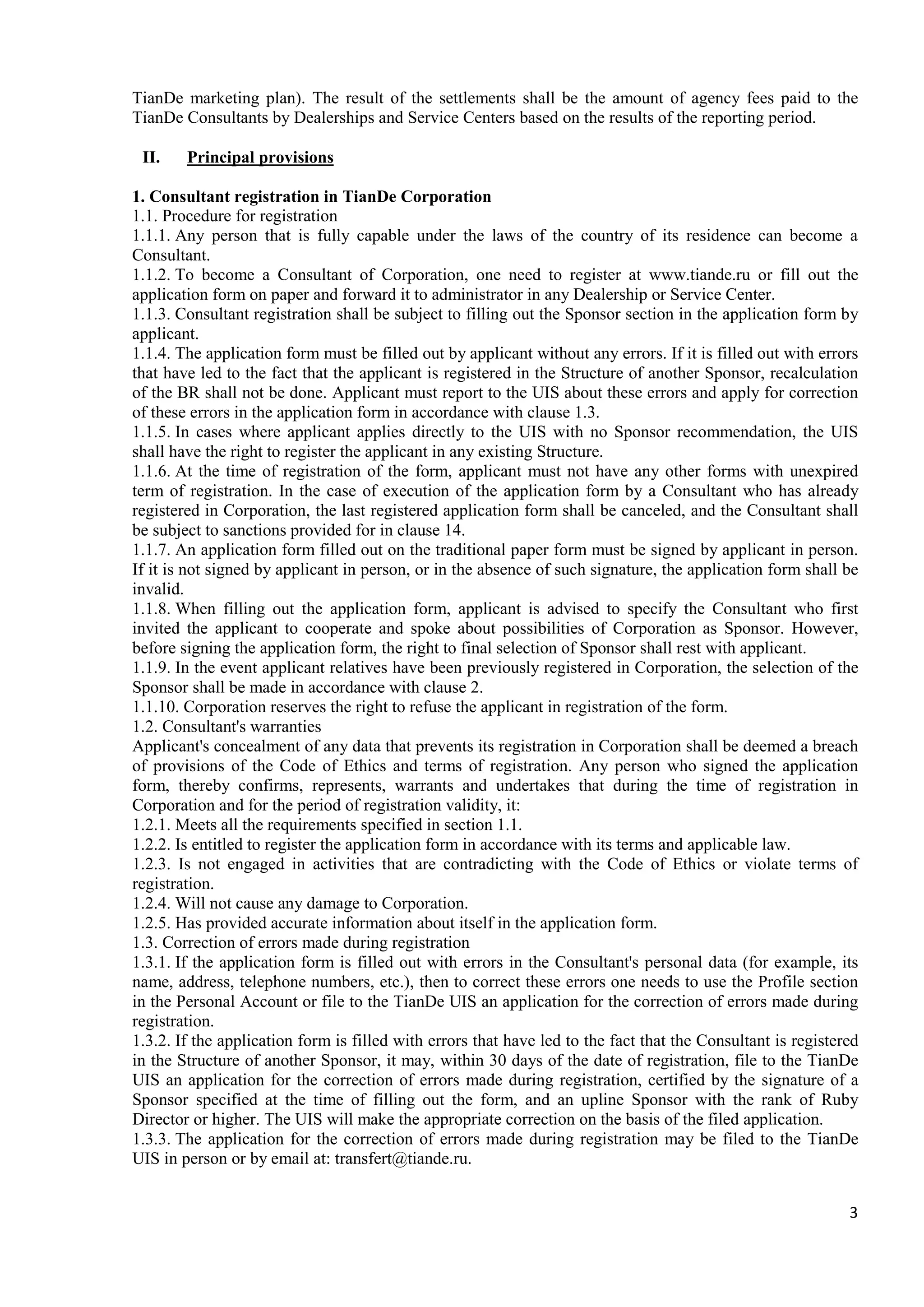 3
TianDe marketing plan). The result of the settlements shall be the amount of agency fees paid to the
TianDe Consultants by Dealerships and Service Centers based on the results of the reporting period.
II. Principal provisions
1. Consultant registration in TianDe Сorporation
1.1. Procedure for registration
1.1.1. Any person that is fully capable under the laws of the country of its residence can become a
Consultant.
1.1.2. To become a Consultant of Corporation, one need to register at www.tiande.ru or fill out the
application form on paper and forward it to administrator in any Dealership or Service Center.
1.1.3. Consultant registration shall be subject to filling out the Sponsor section in the application form by
applicant.
1.1.4. The application form must be filled out by applicant without any errors. If it is filled out with errors
that have led to the fact that the applicant is registered in the Structure of another Sponsor, recalculation
of the BR shall not be done. Applicant must report to the UIS about these errors and apply for correction
of these errors in the application form in accordance with clause 1.3.
1.1.5. In cases where applicant applies directly to the UIS with no Sponsor recommendation, the UIS
shall have the right to register the applicant in any existing Structure.
1.1.6. At the time of registration of the form, applicant must not have any other forms with unexpired
term of registration. In the case of execution of the application form by a Consultant who has already
registered in Corporation, the last registered application form shall be canceled, and the Consultant shall
be subject to sanctions provided for in clause 14.
1.1.7. An application form filled out on the traditional paper form must be signed by applicant in person.
If it is not signed by applicant in person, or in the absence of such signature, the application form shall be
invalid.
1.1.8. When filling out the application form, applicant is advised to specify the Consultant who first
invited the applicant to cooperate and spoke about possibilities of Corporation as Sponsor. However,
before signing the application form, the right to final selection of Sponsor shall rest with applicant.
1.1.9. In the event applicant relatives have been previously registered in Corporation, the selection of the
Sponsor shall be made in accordance with clause 2.
1.1.10. Corporation reserves the right to refuse the applicant in registration of the form.
1.2. Consultant's warranties
Applicant's concealment of any data that prevents its registration in Corporation shall be deemed a breach
of provisions of the Code of Ethics and terms of registration. Any person who signed the application
form, thereby confirms, represents, warrants and undertakes that during the time of registration in
Corporation and for the period of registration validity, it:
1.2.1. Meets all the requirements specified in section 1.1.
1.2.2. Is entitled to register the application form in accordance with its terms and applicable law.
1.2.3. Is not engaged in activities that are contradicting with the Code of Ethics or violate terms of
registration.
1.2.4. Will not cause any damage to Corporation.
1.2.5. Has provided accurate information about itself in the application form.
1.3. Correction of errors made during registration
1.3.1. If the application form is filled out with errors in the Consultant's personal data (for example, its
name, address, telephone numbers, etc.), then to correct these errors one needs to use the Profile section
in the Personal Account or file to the TianDe UIS an application for the correction of errors made during
registration.
1.3.2. If the application form is filled with errors that have led to the fact that the Consultant is registered
in the Structure of another Sponsor, it may, within 30 days of the date of registration, file to the TianDe
UIS an application for the correction of errors made during registration, certified by the signature of a
Sponsor specified at the time of filling out the form, and an upline Sponsor with the rank of Ruby
Director or higher. The UIS will make the appropriate correction on the basis of the filed application.
1.3.3. The application for the correction of errors made during registration may be filed to the TianDe
UIS in person or by email at: transfert@tiande.ru.
 