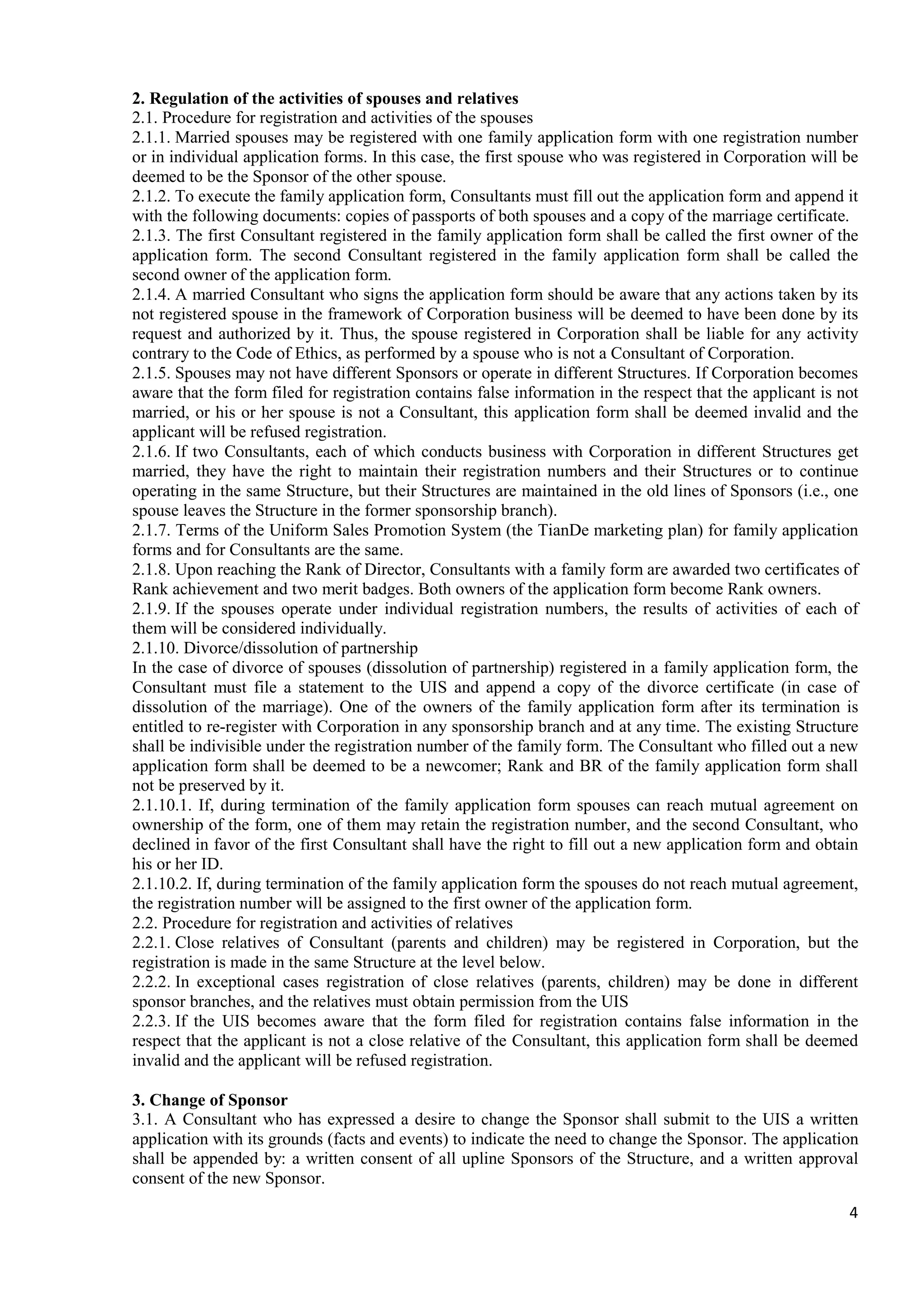 4
2. Regulation of the activities of spouses and relatives
2.1. Procedure for registration and activities of the spouses
2.1.1. Married spouses may be registered with one family application form with one registration number
or in individual application forms. In this case, the first spouse who was registered in Corporation will be
deemed to be the Sponsor of the other spouse.
2.1.2. To execute the family application form, Consultants must fill out the application form and append it
with the following documents: copies of passports of both spouses and a copy of the marriage certificate.
2.1.3. The first Consultant registered in the family application form shall be called the first owner of the
application form. The second Consultant registered in the family application form shall be called the
second owner of the application form.
2.1.4. A married Consultant who signs the application form should be aware that any actions taken by its
not registered spouse in the framework of Corporation business will be deemed to have been done by its
request and authorized by it. Thus, the spouse registered in Corporation shall be liable for any activity
contrary to the Code of Ethics, as performed by a spouse who is not a Consultant of Corporation.
2.1.5. Spouses may not have different Sponsors or operate in different Structures. If Corporation becomes
aware that the form filed for registration contains false information in the respect that the applicant is not
married, or his or her spouse is not a Consultant, this application form shall be deemed invalid and the
applicant will be refused registration.
2.1.6. If two Consultants, each of which conducts business with Corporation in different Structures get
married, they have the right to maintain their registration numbers and their Structures or to continue
operating in the same Structure, but their Structures are maintained in the old lines of Sponsors (i.e., one
spouse leaves the Structure in the former sponsorship branch).
2.1.7. Terms of the Uniform Sales Promotion System (the TianDe marketing plan) for family application
forms and for Consultants are the same.
2.1.8. Upon reaching the Rank of Director, Consultants with a family form are awarded two certificates of
Rank achievement and two merit badges. Both owners of the application form become Rank owners.
2.1.9. If the spouses operate under individual registration numbers, the results of activities of each of
them will be considered individually.
2.1.10. Divorce/dissolution of partnership
In the case of divorce of spouses (dissolution of partnership) registered in a family application form, the
Consultant must file a statement to the UIS and append a copy of the divorce certificate (in case of
dissolution of the marriage). One of the owners of the family application form after its termination is
entitled to re-register with Corporation in any sponsorship branch and at any time. The existing Structure
shall be indivisible under the registration number of the family form. The Consultant who filled out a new
application form shall be deemed to be a newcomer; Rank and BR of the family application form shall
not be preserved by it.
2.1.10.1. If, during termination of the family application form spouses can reach mutual agreement on
ownership of the form, one of them may retain the registration number, and the second Consultant, who
declined in favor of the first Consultant shall have the right to fill out a new application form and obtain
his or her ID.
2.1.10.2. If, during termination of the family application form the spouses do not reach mutual agreement,
the registration number will be assigned to the first owner of the application form.
2.2. Procedure for registration and activities of relatives
2.2.1. Close relatives of Consultant (parents and children) may be registered in Corporation, but the
registration is made in the same Structure at the level below.
2.2.2. In exceptional cases registration of close relatives (parents, children) may be done in different
sponsor branches, and the relatives must obtain permission from the UIS
2.2.3. If the UIS becomes aware that the form filed for registration contains false information in the
respect that the applicant is not a close relative of the Consultant, this application form shall be deemed
invalid and the applicant will be refused registration.
3. Change of Sponsor
3.1. A Consultant who has expressed a desire to change the Sponsor shall submit to the UIS a written
application with its grounds (facts and events) to indicate the need to change the Sponsor. The application
shall be appended by: a written consent of all upline Sponsors of the Structure, and a written approval
consent of the new Sponsor.
 