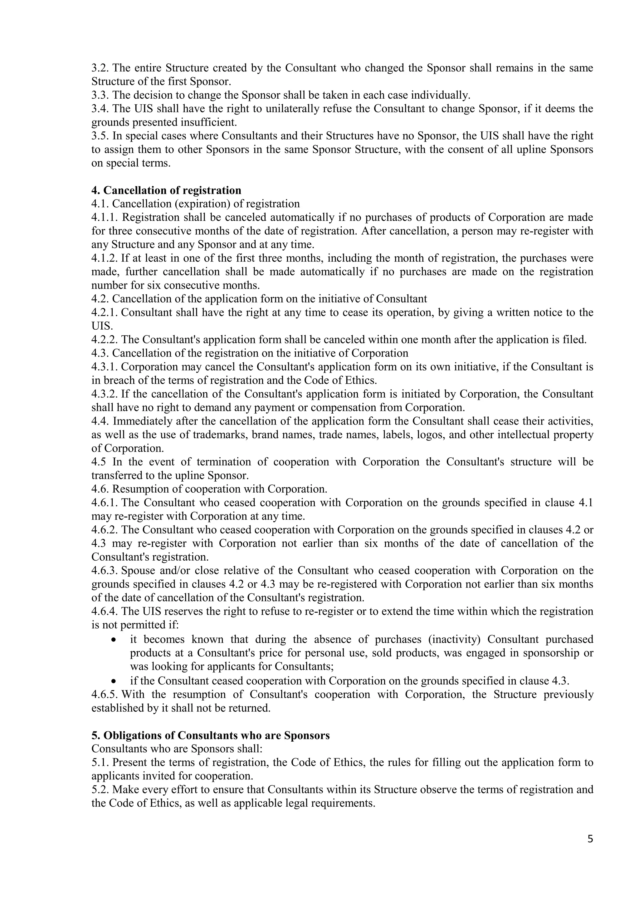 5
3.2. The entire Structure created by the Consultant who changed the Sponsor shall remains in the same
Structure of the first Sponsor.
3.3. The decision to change the Sponsor shall be taken in each case individually.
3.4. The UIS shall have the right to unilaterally refuse the Consultant to change Sponsor, if it deems the
grounds presented insufficient.
3.5. In special cases where Consultants and their Structures have no Sponsor, the UIS shall have the right
to assign them to other Sponsors in the same Sponsor Structure, with the consent of all upline Sponsors
on special terms.
4. Cancellation of registration
4.1. Cancellation (expiration) of registration
4.1.1. Registration shall be canceled automatically if no purchases of products of Corporation are made
for three consecutive months of the date of registration. After cancellation, a person may re-register with
any Structure and any Sponsor and at any time.
4.1.2. If at least in one of the first three months, including the month of registration, the purchases were
made, further cancellation shall be made automatically if no purchases are made on the registration
number for six consecutive months.
4.2. Cancellation of the application form on the initiative of Consultant
4.2.1. Consultant shall have the right at any time to cease its operation, by giving a written notice to the
UIS.
4.2.2. The Consultant's application form shall be canceled within one month after the application is filed.
4.3. Cancellation of the registration on the initiative of Corporation
4.3.1. Corporation may cancel the Consultant's application form on its own initiative, if the Consultant is
in breach of the terms of registration and the Code of Ethics.
4.3.2. If the cancellation of the Consultant's application form is initiated by Corporation, the Consultant
shall have no right to demand any payment or compensation from Corporation.
4.4. Immediately after the cancellation of the application form the Consultant shall cease their activities,
as well as the use of trademarks, brand names, trade names, labels, logos, and other intellectual property
of Corporation.
4.5 In the event of termination of cooperation with Corporation the Consultant's structure will be
transferred to the upline Sponsor.
4.6. Resumption of cooperation with Corporation.
4.6.1. The Consultant who ceased cooperation with Corporation on the grounds specified in clause 4.1
may re-register with Corporation at any time.
4.6.2. The Consultant who ceased cooperation with Corporation on the grounds specified in clauses 4.2 or
4.3 may re-register with Corporation not earlier than six months of the date of cancellation of the
Consultant's registration.
4.6.3. Spouse and/or close relative of the Consultant who ceased cooperation with Corporation on the
grounds specified in clauses 4.2 or 4.3 may be re-registered with Corporation not earlier than six months
of the date of cancellation of the Consultant's registration.
4.6.4. The UIS reserves the right to refuse to re-register or to extend the time within which the registration
is not permitted if:
• it becomes known that during the absence of purchases (inactivity) Consultant purchased
products at a Consultant's price for personal use, sold products, was engaged in sponsorship or
was looking for applicants for Consultants;
• if the Consultant ceased cooperation with Corporation on the grounds specified in clause 4.3.
4.6.5. With the resumption of Consultant's cooperation with Corporation, the Structure previously
established by it shall not be returned.
5. Obligations of Consultants who are Sponsors
Consultants who are Sponsors shall:
5.1. Present the terms of registration, the Code of Ethics, the rules for filling out the application form to
applicants invited for cooperation.
5.2. Make every effort to ensure that Consultants within its Structure observe the terms of registration and
the Code of Ethics, as well as applicable legal requirements.
 