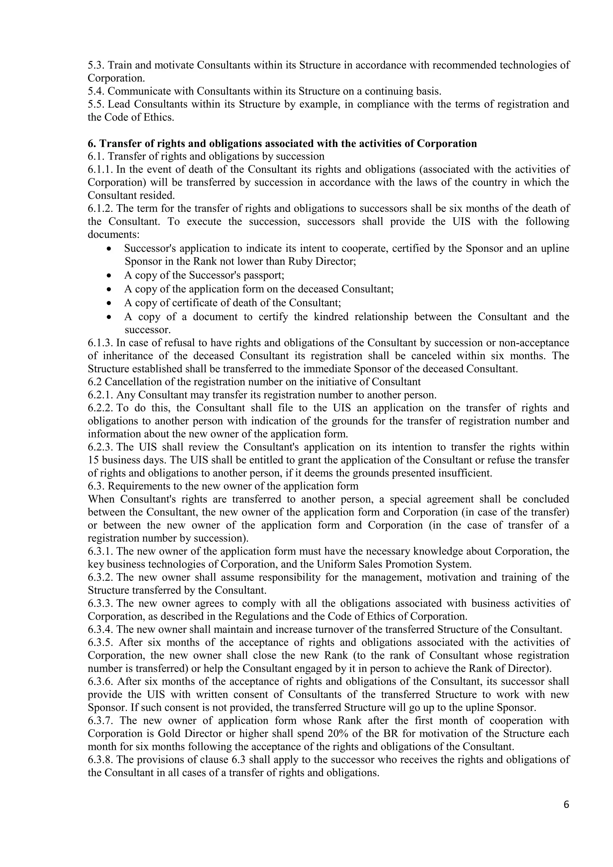 6
5.3. Train and motivate Consultants within its Structure in accordance with recommended technologies of
Corporation.
5.4. Communicate with Consultants within its Structure on a continuing basis.
5.5. Lead Consultants within its Structure by example, in compliance with the terms of registration and
the Code of Ethics.
6. Transfer of rights and obligations associated with the activities of Corporation
6.1. Transfer of rights and obligations by succession
6.1.1. In the event of death of the Consultant its rights and obligations (associated with the activities of
Corporation) will be transferred by succession in accordance with the laws of the country in which the
Consultant resided.
6.1.2. The term for the transfer of rights and obligations to successors shall be six months of the death of
the Consultant. To execute the succession, successors shall provide the UIS with the following
documents:
• Successor's application to indicate its intent to cooperate, certified by the Sponsor and an upline
Sponsor in the Rank not lower than Ruby Director;
• A copy of the Successor's passport;
• A copy of the application form on the deceased Consultant;
• A copy of certificate of death of the Consultant;
• A copy of a document to certify the kindred relationship between the Consultant and the
successor.
6.1.3. In case of refusal to have rights and obligations of the Consultant by succession or non-acceptance
of inheritance of the deceased Consultant its registration shall be canceled within six months. The
Structure established shall be transferred to the immediate Sponsor of the deceased Consultant.
6.2 Cancellation of the registration number on the initiative of Consultant
6.2.1. Any Consultant may transfer its registration number to another person.
6.2.2. To do this, the Consultant shall file to the UIS an application on the transfer of rights and
obligations to another person with indication of the grounds for the transfer of registration number and
information about the new owner of the application form.
6.2.3. The UIS shall review the Consultant's application on its intention to transfer the rights within
15 business days. The UIS shall be entitled to grant the application of the Consultant or refuse the transfer
of rights and obligations to another person, if it deems the grounds presented insufficient.
6.3. Requirements to the new owner of the application form
When Consultant's rights are transferred to another person, a special agreement shall be concluded
between the Consultant, the new owner of the application form and Corporation (in case of the transfer)
or between the new owner of the application form and Corporation (in the case of transfer of a
registration number by succession).
6.3.1. The new owner of the application form must have the necessary knowledge about Corporation, the
key business technologies of Corporation, and the Uniform Sales Promotion System.
6.3.2. The new owner shall assume responsibility for the management, motivation and training of the
Structure transferred by the Consultant.
6.3.3. The new owner agrees to comply with all the obligations associated with business activities of
Corporation, as described in the Regulations and the Code of Ethics of Corporation.
6.3.4. The new owner shall maintain and increase turnover of the transferred Structure of the Consultant.
6.3.5. After six months of the acceptance of rights and obligations associated with the activities of
Corporation, the new owner shall close the new Rank (to the rank of Consultant whose registration
number is transferred) or help the Consultant engaged by it in person to achieve the Rank of Director).
6.3.6. After six months of the acceptance of rights and obligations of the Consultant, its successor shall
provide the UIS with written consent of Consultants of the transferred Structure to work with new
Sponsor. If such consent is not provided, the transferred Structure will go up to the upline Sponsor.
6.3.7. The new owner of application form whose Rank after the first month of cooperation with
Corporation is Gold Director or higher shall spend 20% of the BR for motivation of the Structure each
month for six months following the acceptance of the rights and obligations of the Consultant.
6.3.8. The provisions of clause 6.3 shall apply to the successor who receives the rights and obligations of
the Consultant in all cases of a transfer of rights and obligations.
 