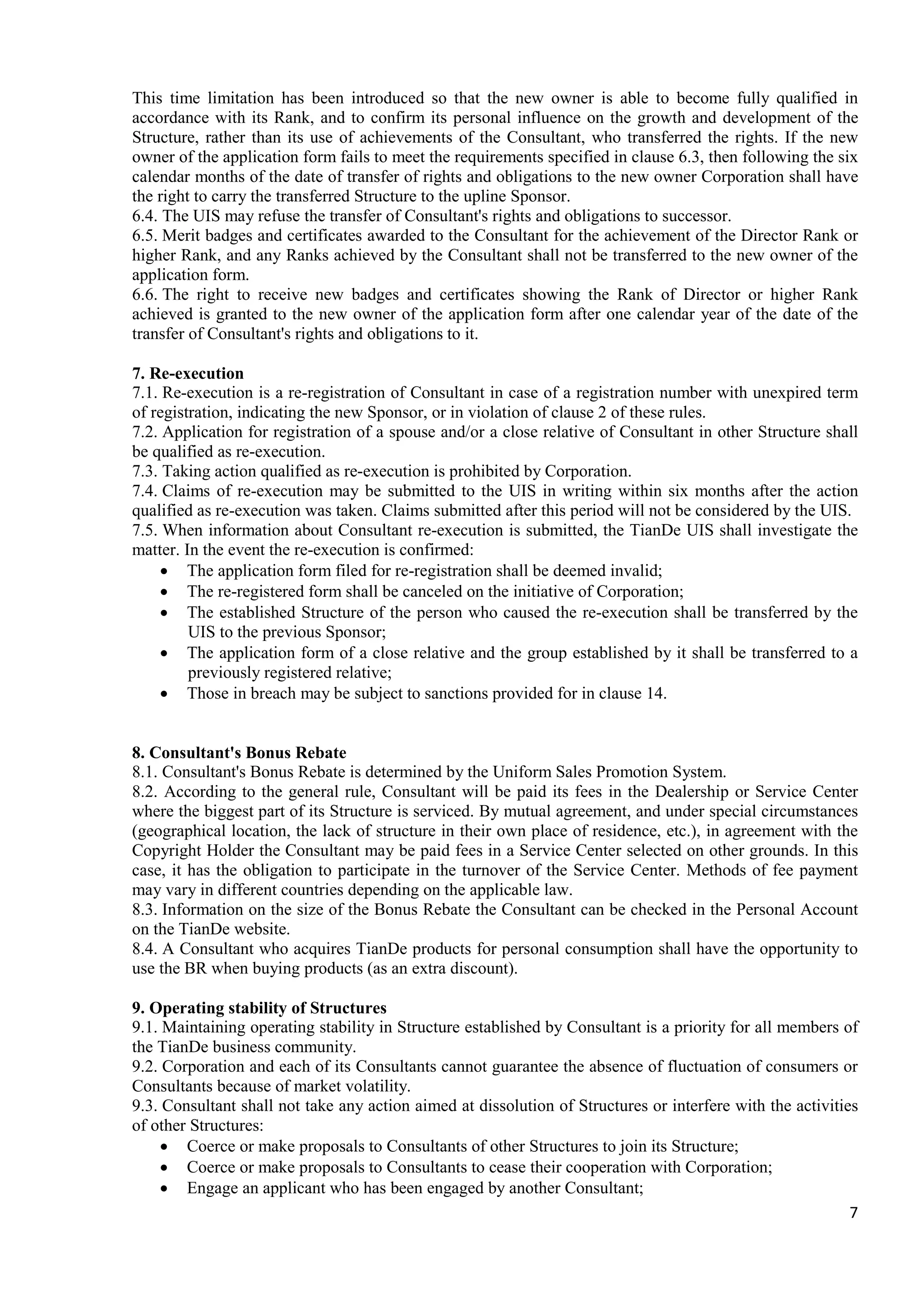 7
This time limitation has been introduced so that the new owner is able to become fully qualified in
accordance with its Rank, and to confirm its personal influence on the growth and development of the
Structure, rather than its use of achievements of the Consultant, who transferred the rights. If the new
owner of the application form fails to meet the requirements specified in clause 6.3, then following the six
calendar months of the date of transfer of rights and obligations to the new owner Corporation shall have
the right to carry the transferred Structure to the upline Sponsor.
6.4. The UIS may refuse the transfer of Consultant's rights and obligations to successor.
6.5. Merit badges and certificates awarded to the Consultant for the achievement of the Director Rank or
higher Rank, and any Ranks achieved by the Consultant shall not be transferred to the new owner of the
application form.
6.6. The right to receive new badges and certificates showing the Rank of Director or higher Rank
achieved is granted to the new owner of the application form after one calendar year of the date of the
transfer of Consultant's rights and obligations to it.
7. Re-execution
7.1. Re-execution is a re-registration of Consultant in case of a registration number with unexpired term
of registration, indicating the new Sponsor, or in violation of clause 2 of these rules.
7.2. Application for registration of a spouse and/or a close relative of Consultant in other Structure shall
be qualified as re-execution.
7.3. Taking action qualified as re-execution is prohibited by Corporation.
7.4. Claims of re-execution may be submitted to the UIS in writing within six months after the action
qualified as re-execution was taken. Claims submitted after this period will not be considered by the UIS.
7.5. When information about Consultant re-execution is submitted, the TianDe UIS shall investigate the
matter. In the event the re-execution is confirmed:
• The application form filed for re-registration shall be deemed invalid;
• The re-registered form shall be canceled on the initiative of Corporation;
• The established Structure of the person who caused the re-execution shall be transferred by the
UIS to the previous Sponsor;
• The application form of a close relative and the group established by it shall be transferred to a
previously registered relative;
• Those in breach may be subject to sanctions provided for in clause 14.
8. Consultant's Bonus Rebate
8.1. Consultant's Bonus Rebate is determined by the Uniform Sales Promotion System.
8.2. According to the general rule, Consultant will be paid its fees in the Dealership or Service Center
where the biggest part of its Structure is serviced. By mutual agreement, and under special circumstances
(geographical location, the lack of structure in their own place of residence, etc.), in agreement with the
Copyright Holder the Consultant may be paid fees in a Service Center selected on other grounds. In this
case, it has the obligation to participate in the turnover of the Service Center. Methods of fee payment
may vary in different countries depending on the applicable law.
8.3. Information on the size of the Bonus Rebate the Consultant can be checked in the Personal Account
on the TianDe website.
8.4. A Consultant who acquires TianDe products for personal consumption shall have the opportunity to
use the BR when buying products (as an extra discount).
9. Operating stability of Structures
9.1. Maintaining operating stability in Structure established by Consultant is a priority for all members of
the TianDe business community.
9.2. Corporation and each of its Consultants cannot guarantee the absence of fluctuation of consumers or
Consultants because of market volatility.
9.3. Consultant shall not take any action aimed at dissolution of Structures or interfere with the activities
of other Structures:
• Coerce or make proposals to Consultants of other Structures to join its Structure;
• Coerce or make proposals to Consultants to cease their cooperation with Corporation;
• Engage an applicant who has been engaged by another Consultant;
 