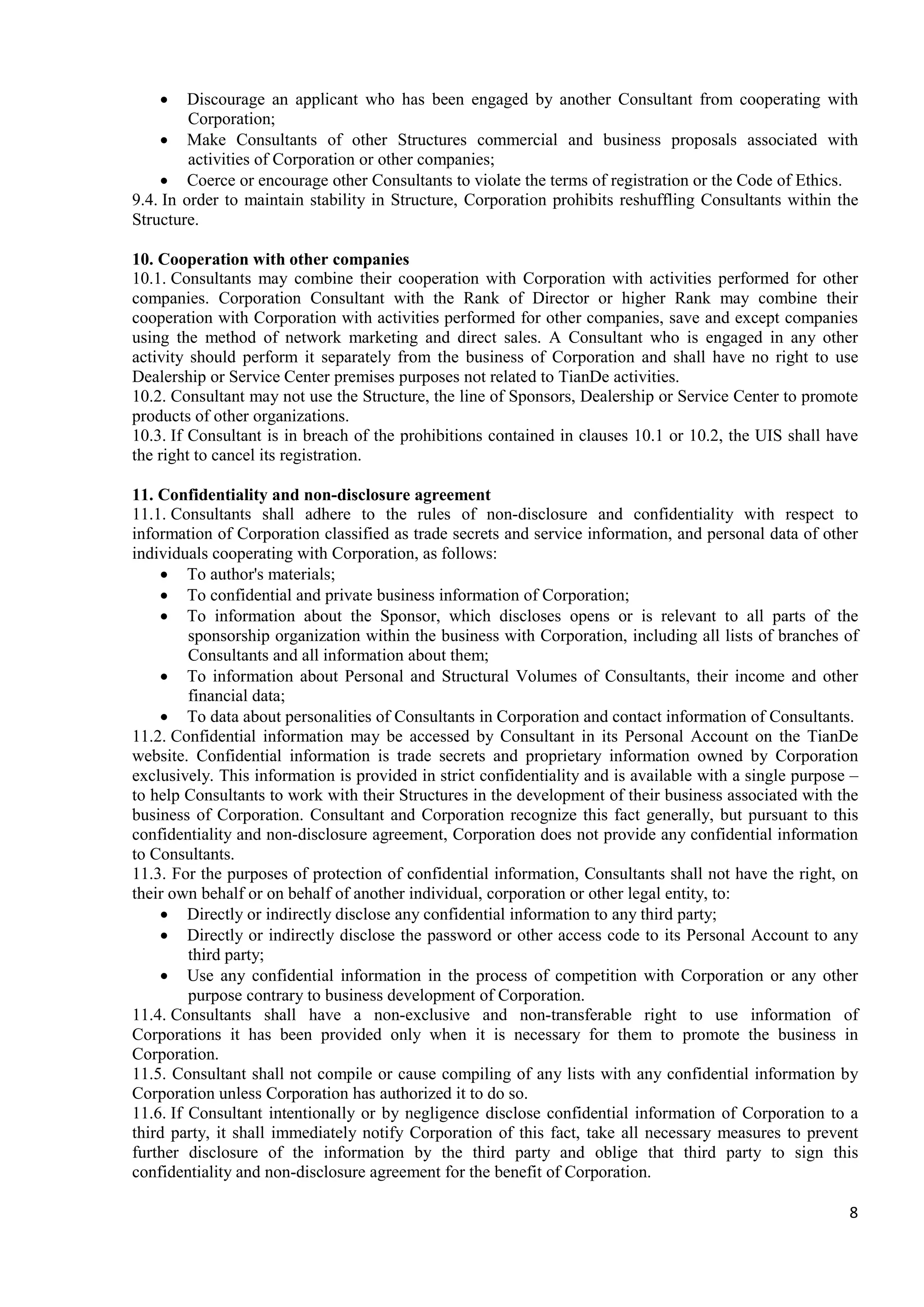 8
• Discourage an applicant who has been engaged by another Consultant from cooperating with
Corporation;
• Make Consultants of other Structures commercial and business proposals associated with
activities of Corporation or other companies;
• Coerce or encourage other Consultants to violate the terms of registration or the Code of Ethics.
9.4. In order to maintain stability in Structure, Corporation prohibits reshuffling Consultants within the
Structure.
10. Cooperation with other companies
10.1. Consultants may combine their cooperation with Corporation with activities performed for other
companies. Corporation Consultant with the Rank of Director or higher Rank may combine their
cooperation with Corporation with activities performed for other companies, save and except companies
using the method of network marketing and direct sales. A Consultant who is engaged in any other
activity should perform it separately from the business of Corporation and shall have no right to use
Dealership or Service Center premises purposes not related to TianDe activities.
10.2. Consultant may not use the Structure, the line of Sponsors, Dealership or Service Center to promote
products of other organizations.
10.3. If Consultant is in breach of the prohibitions contained in clauses 10.1 or 10.2, the UIS shall have
the right to cancel its registration.
11. Confidentiality and non-disclosure agreement
11.1. Consultants shall adhere to the rules of non-disclosure and confidentiality with respect to
information of Corporation classified as trade secrets and service information, and personal data of other
individuals cooperating with Corporation, as follows:
• To author's materials;
• To confidential and private business information of Corporation;
• To information about the Sponsor, which discloses opens or is relevant to all parts of the
sponsorship organization within the business with Corporation, including all lists of branches of
Consultants and all information about them;
• To information about Personal and Structural Volumes of Consultants, their income and other
financial data;
• To data about personalities of Consultants in Corporation and contact information of Consultants.
11.2. Confidential information may be accessed by Consultant in its Personal Account on the TianDe
website. Confidential information is trade secrets and proprietary information owned by Corporation
exclusively. This information is provided in strict confidentiality and is available with a single purpose –
to help Consultants to work with their Structures in the development of their business associated with the
business of Corporation. Consultant and Corporation recognize this fact generally, but pursuant to this
confidentiality and non-disclosure agreement, Corporation does not provide any confidential information
to Consultants.
11.3. For the purposes of protection of confidential information, Consultants shall not have the right, on
their own behalf or on behalf of another individual, corporation or other legal entity, to:
• Directly or indirectly disclose any confidential information to any third party;
• Directly or indirectly disclose the password or other access code to its Personal Account to any
third party;
• Use any confidential information in the process of competition with Corporation or any other
purpose contrary to business development of Corporation.
11.4. Consultants shall have a non-exclusive and non-transferable right to use information of
Corporations it has been provided only when it is necessary for them to promote the business in
Corporation.
11.5. Consultant shall not compile or cause compiling of any lists with any confidential information by
Corporation unless Corporation has authorized it to do so.
11.6. If Consultant intentionally or by negligence disclose confidential information of Corporation to a
third party, it shall immediately notify Corporation of this fact, take all necessary measures to prevent
further disclosure of the information by the third party and oblige that third party to sign this
confidentiality and non-disclosure agreement for the benefit of Corporation.
 