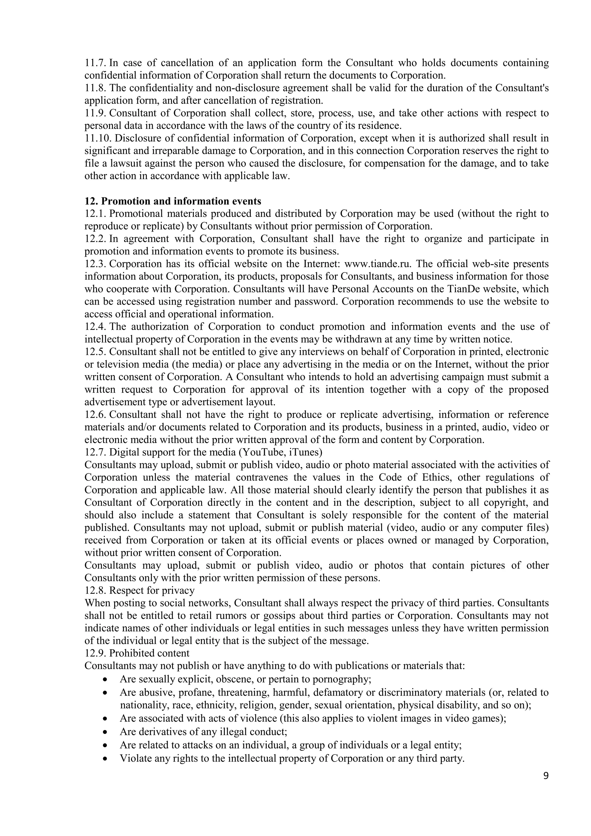 9
11.7. In case of cancellation of an application form the Consultant who holds documents containing
confidential information of Corporation shall return the documents to Corporation.
11.8. The confidentiality and non-disclosure agreement shall be valid for the duration of the Consultant's
application form, and after cancellation of registration.
11.9. Consultant of Corporation shall collect, store, process, use, and take other actions with respect to
personal data in accordance with the laws of the country of its residence.
11.10. Disclosure of confidential information of Corporation, except when it is authorized shall result in
significant and irreparable damage to Corporation, and in this connection Corporation reserves the right to
file a lawsuit against the person who caused the disclosure, for compensation for the damage, and to take
other action in accordance with applicable law.
12. Promotion and information events
12.1. Promotional materials produced and distributed by Corporation may be used (without the right to
reproduce or replicate) by Consultants without prior permission of Corporation.
12.2. In agreement with Corporation, Consultant shall have the right to organize and participate in
promotion and information events to promote its business.
12.3. Corporation has its official website on the Internet: www.tiande.ru. The official web-site presents
information about Corporation, its products, proposals for Consultants, and business information for those
who cooperate with Corporation. Consultants will have Personal Accounts on the TianDe website, which
can be accessed using registration number and password. Corporation recommends to use the website to
access official and operational information.
12.4. The authorization of Corporation to conduct promotion and information events and the use of
intellectual property of Corporation in the events may be withdrawn at any time by written notice.
12.5. Consultant shall not be entitled to give any interviews on behalf of Corporation in printed, electronic
or television media (the media) or place any advertising in the media or on the Internet, without the prior
written consent of Corporation. A Consultant who intends to hold an advertising campaign must submit a
written request to Corporation for approval of its intention together with a copy of the proposed
advertisement type or advertisement layout.
12.6. Consultant shall not have the right to produce or replicate advertising, information or reference
materials and/or documents related to Corporation and its products, business in a printed, audio, video or
electronic media without the prior written approval of the form and content by Corporation.
12.7. Digital support for the media (YouTube, iTunes)
Consultants may upload, submit or publish video, audio or photo material associated with the activities of
Corporation unless the material contravenes the values in the Code of Ethics, other regulations of
Corporation and applicable law. All those material should clearly identify the person that publishes it as
Consultant of Corporation directly in the content and in the description, subject to all copyright, and
should also include a statement that Consultant is solely responsible for the content of the material
published. Consultants may not upload, submit or publish material (video, audio or any computer files)
received from Corporation or taken at its official events or places owned or managed by Corporation,
without prior written consent of Corporation.
Consultants may upload, submit or publish video, audio or photos that contain pictures of other
Consultants only with the prior written permission of these persons.
12.8. Respect for privacy
When posting to social networks, Consultant shall always respect the privacy of third parties. Consultants
shall not be entitled to retail rumors or gossips about third parties or Corporation. Consultants may not
indicate names of other individuals or legal entities in such messages unless they have written permission
of the individual or legal entity that is the subject of the message.
12.9. Prohibited content
Consultants may not publish or have anything to do with publications or materials that:
• Are sexually explicit, obscene, or pertain to pornography;
• Are abusive, profane, threatening, harmful, defamatory or discriminatory materials (or, related to
nationality, race, ethnicity, religion, gender, sexual orientation, physical disability, and so on);
• Are associated with acts of violence (this also applies to violent images in video games);
• Are derivatives of any illegal conduct;
• Are related to attacks on an individual, a group of individuals or a legal entity;
• Violate any rights to the intellectual property of Corporation or any third party.
 