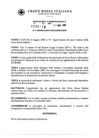 CROCE ROSSA ITALIANA
                                COMITATO      CENTRALE



                          ORDINANZA        COMMISSARIALE
                           N.        /10    DEL
                                                   1 1 NOV. 2010
                        0565-        JO
                         IL COMMISSARIO STRAORDINARIO



V1STO iI D.P.C.M. 6 maggio 2005 n. 97 "Approvazione del nuovo Statuto della
Croce Rossa Italiana";

V1STO I'art. 5 comma 10 del Decreto Legge 6 Iuglio 2010 n. 102 relativo alIa
conferma dell Avv. Francesco ROCCA quale Commissario Straordinario della Croce
Rossa Italiana fino al 31 dicembre 2011, e convertito in Legge 3 agosto 2010, n.126;

VISTE Ie Linee guida dell a Federazione Internazionale di Croce Rossa e Mezzaluna
che promuove I'adozione di un codice di condotta per gli appartenenti al Movimento
di CRlMR;

VISTA I'approvazione della Strategia 2020 durante l' Assemblea Generale della
PICR a Nairobi, nel novembre 2009, che incoraggia Ie Societa Nazionali ad azioni
che facilitino Ia vita associativa, valorizzino il volontariato, il rispetto dell'integrita e
Ia promozione di trasparenza nei processi interni;

VISTA Ia necessita di uniformare i diritti e i doveri dei Soci e personale dipendente
della Croce Rossa Italiana;

RA VVISA TA l' opportunita che gli appartenenti alIa Croce Rossa Italiana
sottoscrivano un Codice di condotta al momento dell'adesione all' Associazione, a
qualsiasi titolo;

IN COERENZA con il codice europeo di buona condotta amministrativa, emanato
dal Parlamento Europeo il 6 settembre 2001;

CONSIDERA TE Ie procedure di assunzione,                  arruolamento     e accesso     alle
Componenti volontaristiche della C.R.I.,

                                      DETERMINA

Per Ie motivazioni espresse in premessa,
 