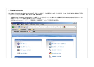 2. Cognos Connection
IBM Cognos Connection は、IBM Cognos のWebポータルです。このポータルを使用して、レポート、スコアカード、エージェントなどの、組織のビジネス
インテリジェンスコンテンツを発行、検索、管理、整理、表示できます。
初期画面(http://localhost/ibmcognos)の右下にある[クイック・ツアー]をクリックし、表示される画面から[IBM CognosConnection]をクリックすると、
IBM Cognos Connectionのクイックツアーにアクセスできます。
IBM CognosConnectionクイックツアーで簡単な操作方法を把握することができるようになります。
 