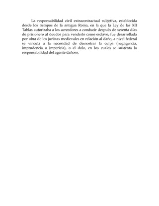 La responsabilidad civil extracontractual subjetiva, establecida
desde los tiempos de la antigua Roma, en la que la Ley de las XII
Tablas autorizaba a los acreedores a conducir después de sesenta días
de prisionero al deudor para venderlo como esclavo, fue desarrollada
por obra de los juristas medievales en relación al daño, a nivel federal
se vincula a la necesidad de demostrar la culpa (negligencia,
imprudencia o impericia), o el dolo, en los cuales se sustenta la
responsabilidad del agente dañoso.
 