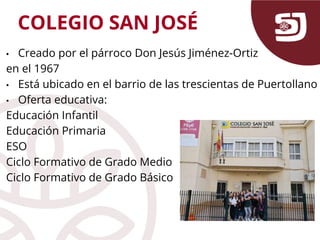 • Creado por el párroco Don Jesús Jiménez-Ortiz
en el 1967
• Está ubicado en el barrio de las trescientas de Puertollano
• Oferta educativa:
Educación Infantil
Educación Primaria
ESO
Ciclo Formativo de Grado Medio
Ciclo Formativo de Grado Básico
COLEGIO SAN JOSÉ
 