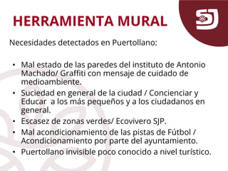 HERRAMIENTA MURAL
Necesidades detectados en Puertollano:
• Mal estado de las paredes del instituto de Antonio
Machado/ Graffiti con mensaje de cuidado de
medioambiente.
• Suciedad en general de la ciudad / Concienciar y
Educar a los más pequeños y a los ciudadanos en
general.
• Escasez de zonas verdes/ Ecovivero SJP.
• Mal acondicionamiento de las pistas de Fútbol /
Acondicionamiento por parte del ayuntamiento.
• Puertollano invisible poco conocido a nivel turístico.
 