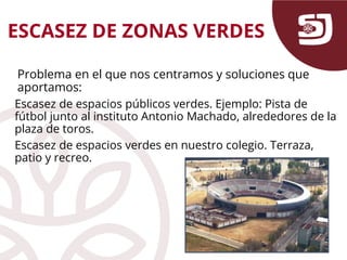 ESCASEZ DE ZONAS VERDES
Problema en el que nos centramos y soluciones que
aportamos:
Escasez de espacios públicos verdes. Ejemplo: Pista de
fútbol junto al instituto Antonio Machado, alrededores de la
plaza de toros.
Escasez de espacios verdes en nuestro colegio. Terraza,
patio y recreo.
 