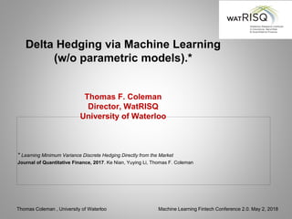 Thomas Coleman , University of Waterloo Machine Learning Fintech Conference 2.0. May 2, 2018
Delta Hedging via Machine Learning
(w/o parametric models).*
Thomas F. Coleman
Director, WatRISQ
University of Waterloo
* Learning Minimum Variance Discrete Hedging Directly from the Market
Journal of Quantitative Finance, 2017. Ke Nian, Yuying Li, Thomas F. Coleman
 