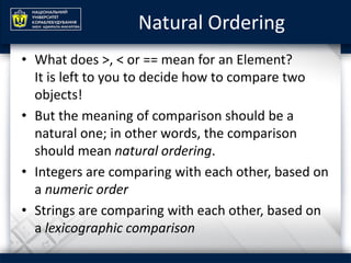 Natural Ordering
• What does >, < or == mean for an Element?
It is left to you to decide how to compare two
objects!
• But the meaning of comparison should be a
natural one; in other words, the comparison
should mean natural ordering.
• Integers are comparing with each other, based on
a numeric order
• Strings are comparing with each other, based on
a lexicographic comparison
 