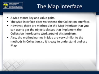 The Map Interface
• A Map stores key and value pairs.
• The Map interface does not extend the Collection interface.
• However, there are methods in the Map interface that you
can use to get the objects classes that implement the
Collection interface to work around this problem.
• Also, the method names in Map are very similar to the
methods in Collection, so it is easy to understand and use
Map.
 