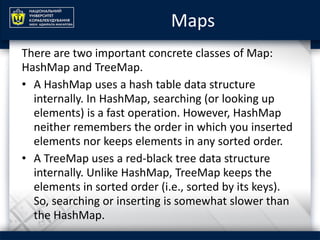 Maps
There are two important concrete classes of Map:
HashMap and TreeMap.
• A HashMap uses a hash table data structure
internally. In HashMap, searching (or looking up
elements) is a fast operation. However, HashMap
neither remembers the order in which you inserted
elements nor keeps elements in any sorted order.
• A TreeMap uses a red-black tree data structure
internally. Unlike HashMap, TreeMap keeps the
elements in sorted order (i.e., sorted by its keys).
So, searching or inserting is somewhat slower than
the HashMap.
 