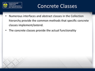 Concrete Classes
• Numerous interfaces and abstract classes in the Collection
hierarchy provide the common methods that specific concrete
classes implement/extend.
• The concrete classes provide the actual functionality
 