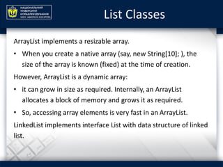 List Classes
ArrayList implements a resizable array.
• When you create a native array (say, new String[10]; ), the
size of the array is known (fixed) at the time of creation.
However, ArrayList is a dynamic array:
• it can grow in size as required. Internally, an ArrayList
allocates a block of memory and grows it as required.
• So, accessing array elements is very fast in an ArrayList.
LinkedList implements interface List with data structure of linked
list.
 