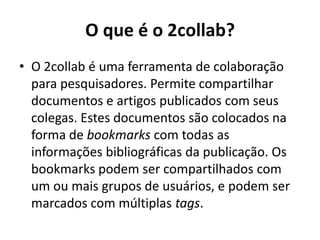 O que é o 2collab?O 2collab é uma ferramenta de colaboração para pesquisadores. Permite compartilhar documentos e artigos publicados com seus colegas. Estes documentos são colocados na forma de bookmarks com todas as informações bibliográficas da publicação. Os bookmarks podem ser compartilhados com um ou mais grupos de usuários, e podem ser marcados com múltiplas tags.
