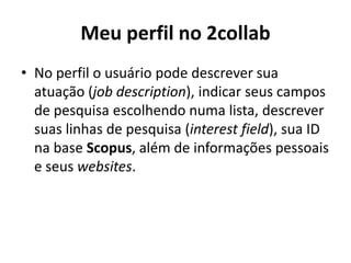 Meu perfil no 2collabNo perfil o usuário pode descrever sua atuação (job description), indicar seus campos de pesquisa escolhendo numa lista, descrever suas linhas de pesquisa (interest field), sua ID na base Scopus, além de informações pessoais e seus websites. 