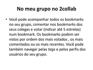 No meu grupo no 2collabVocê pode acompanhar todos os bookmarks no seu grupo, comentar nos bookmarks dos seus colegas e votar (indicar até 5 estrelas) num bookmark. Os bookmarks podem ser vistos por ordem dos mais votados , os mais comentados ou os mais recentes. Você pode também navegar pelas tags e pelos perfis dos usuários do seu grupo.