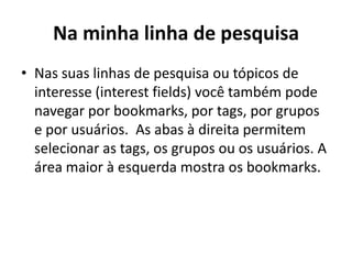 Na minha linha de pesquisaNas suas linhas de pesquisa ou tópicos de interesse (interest fields) você também pode navegar por bookmarks, por tags, por grupos e por usuários.  As abas à direita permitem selecionar as tags, os grupos ou os usuários. A área maior à esquerda mostra os bookmarks.