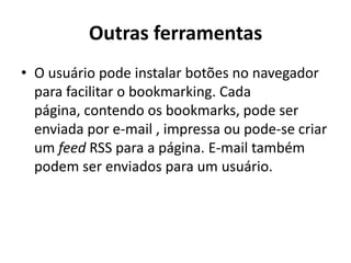Outras ferramentasO usuário pode instalar botões no navegador para facilitar o bookmarking. Cada página, contendo os bookmarks, pode ser enviada por e-mail , impressa ou pode-se criar um feed RSS para a página. E-mail também podem ser enviados para um usuário.