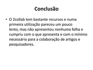 ConclusãoO 2collab tem bastante recursos e numa primeira utilização pareceu um pouco lento, mas não apresentou nenhuma falha e cumpriu com o que apresenta e com o mínimo necessário para a colaboração de artigos e pesquisadores.
