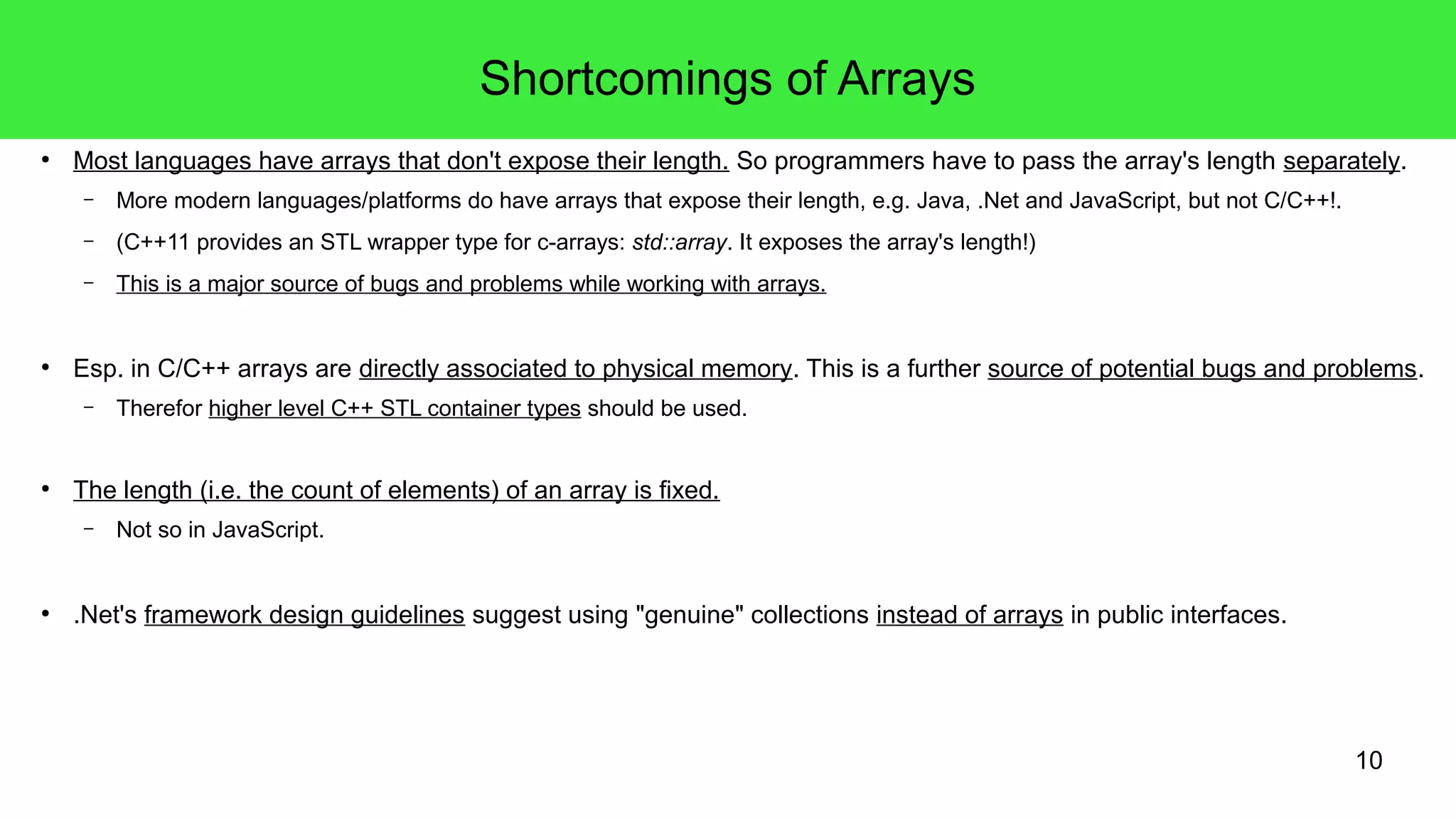 Shortcomings of Arrays 
● Most languages have arrays that don't expose their length. So programmers have to pass the array's length separately. 
10 
– More modern languages/platforms do have arrays that expose their length, e.g. Java, .Net and JavaScript, but not C/C++!. 
– (C++11 provides an STL wrapper type for c-arrays: std::array. It exposes the array's length!) 
– This is a major source of bugs and problems while working with arrays. 
● Esp. in C/C++ arrays are directly associated to physical memory. This is a further source of potential bugs and problems. 
– Therefor higher level C++ STL container types should be used. 
● The length (i.e. the count of elements) of an array is fixed. 
– Not so in JavaScript. 
● .Net's framework design guidelines suggest using "genuine" collections instead of arrays in public interfaces. 
 