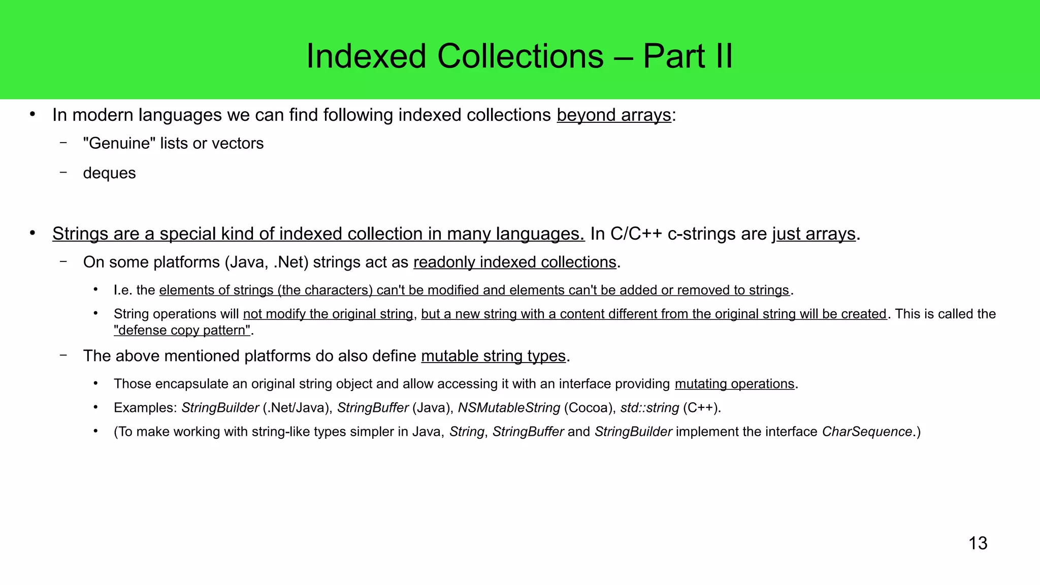13 
Indexed Collections – Part II 
● In modern languages we can find following indexed collections beyond arrays: 
– "Genuine" lists or vectors 
– deques 
● Strings are a special kind of indexed collection in many languages. In C/C++ c-strings are just arrays. 
– On some platforms (Java, .Net) strings act as readonly indexed collections. 
● I.e. the elements of strings (the characters) can't be modified and elements can't be added or removed to strings. 
● String operations will not modify the original string, but a new string with a content different from the original string will be created. This is called the 
"defense copy pattern". 
– The above mentioned platforms do also define mutable string types. 
● Those encapsulate an original string object and allow accessing it with an interface providing mutating operations. 
● Examples: StringBuilder (.Net/Java), StringBuffer (Java), NSMutableString (Cocoa), std::string (C++). 
● (To make working with string-like types simpler in Java, String, StringBuffer and StringBuilder implement the interface CharSequence.) 
 