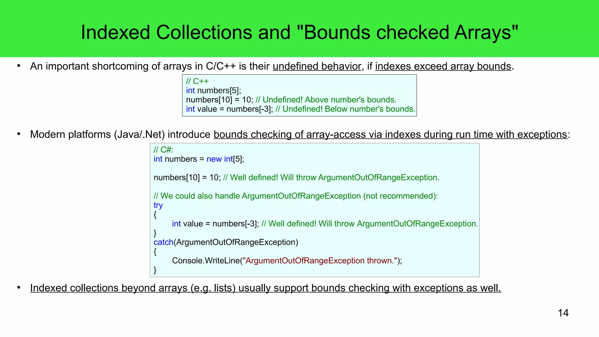 14 
Indexed Collections and "Bounds checked Arrays" 
● An important shortcoming of arrays in C/C++ is their undefined behavior, if indexes exceed array bounds. 
// C++ 
int numbers[5]; 
numbers[10] = 10; // Undefined! Above number's bounds. 
int value = numbers[-3]; // Undefined! Below number's bounds. 
● Modern platforms (Java/.Net) introduce bounds checking of array-access via indexes during run time with exceptions: 
// C#: 
int numbers = new int[5]; 
numbers[10] = 10; // Well defined! Will throw ArgumentOutOfRangeException. 
// We could also handle ArgumentOutOfRangeException (not recommended): 
try 
{ 
int value = numbers[-3]; // Well defined! Will throw ArgumentOutOfRangeException. 
} 
catch(ArgumentOutOfRangeException) 
{ 
Console.WriteLine("ArgumentOutOfRangeException thrown."); 
} 
● Indexed collections beyond arrays (e.g. lists) usually support bounds checking with exceptions as well. 
 