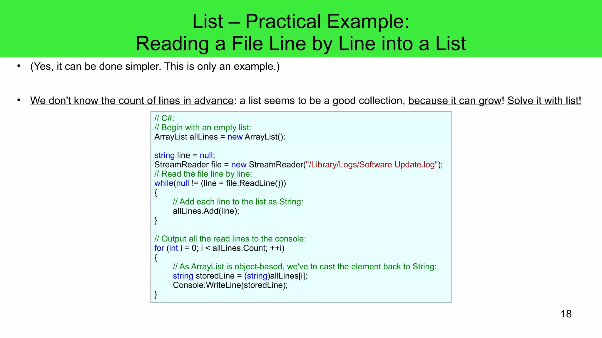 18 
● (Yes, it can be done simpler. This is only an example.) 
● We don't know the count of lines in advance: a list seems to be a good collection, because it can grow! Solve it with list! 
// C#: 
// Begin with an empty list: 
ArrayList allLines = new ArrayList(); 
string line = null; 
StreamReader file = new StreamReader("/Library/Logs/Software Update.log"); 
// Read the file line by line: 
while(null != (line = file.ReadLine())) 
{ 
// Add each line to the list as String: 
allLines.Add(line); 
} 
// Output all the read lines to the console: 
for (int i = 0; i < allLines.Count; ++i) 
{ 
// As ArrayList is object-based, we've to cast the element back to String: 
string storedLine = (string)allLines[i]; 
Console.WriteLine(storedLine); 
} 
List – Practical Example: 
Reading a File Line by Line into a List 
 