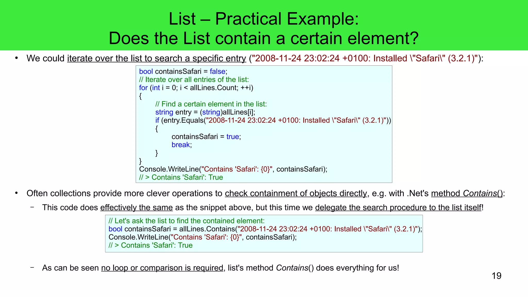 19 
List – Practical Example: 
Does the List contain a certain element? 
● We could iterate over the list to search a specific entry ("2008-11-24 23:02:24 +0100: Installed "Safari" (3.2.1)"): 
bool containsSafari = false; 
// Iterate over all entries of the list: 
for (int i = 0; i < allLines.Count; ++i) 
{ 
// Find a certain element in the list: 
string entry = (string)allLines[i]; 
if (entry.Equals("2008-11-24 23:02:24 +0100: Installed "Safari" (3.2.1)")) 
{ 
containsSafari = true; 
break; 
} 
} 
Console.WriteLine("Contains 'Safari': {0}", containsSafari); 
// > Contains 'Safari': True 
● Often collections provide more clever operations to check containment of objects directly, e.g. with .Net's method Contains(): 
– This code does effectively the same as the snippet above, but this time we delegate the search procedure to the list itself! 
// Let's ask the list to find the contained element: 
bool containsSafari = allLines.Contains("2008-11-24 23:02:24 +0100: Installed "Safari" (3.2.1)"); 
Console.WriteLine("Contains 'Safari': {0}", containsSafari); 
// > Contains 'Safari': True 
– As can be seen no loop or comparison is required, list's method Contains() does everything for us! 
 