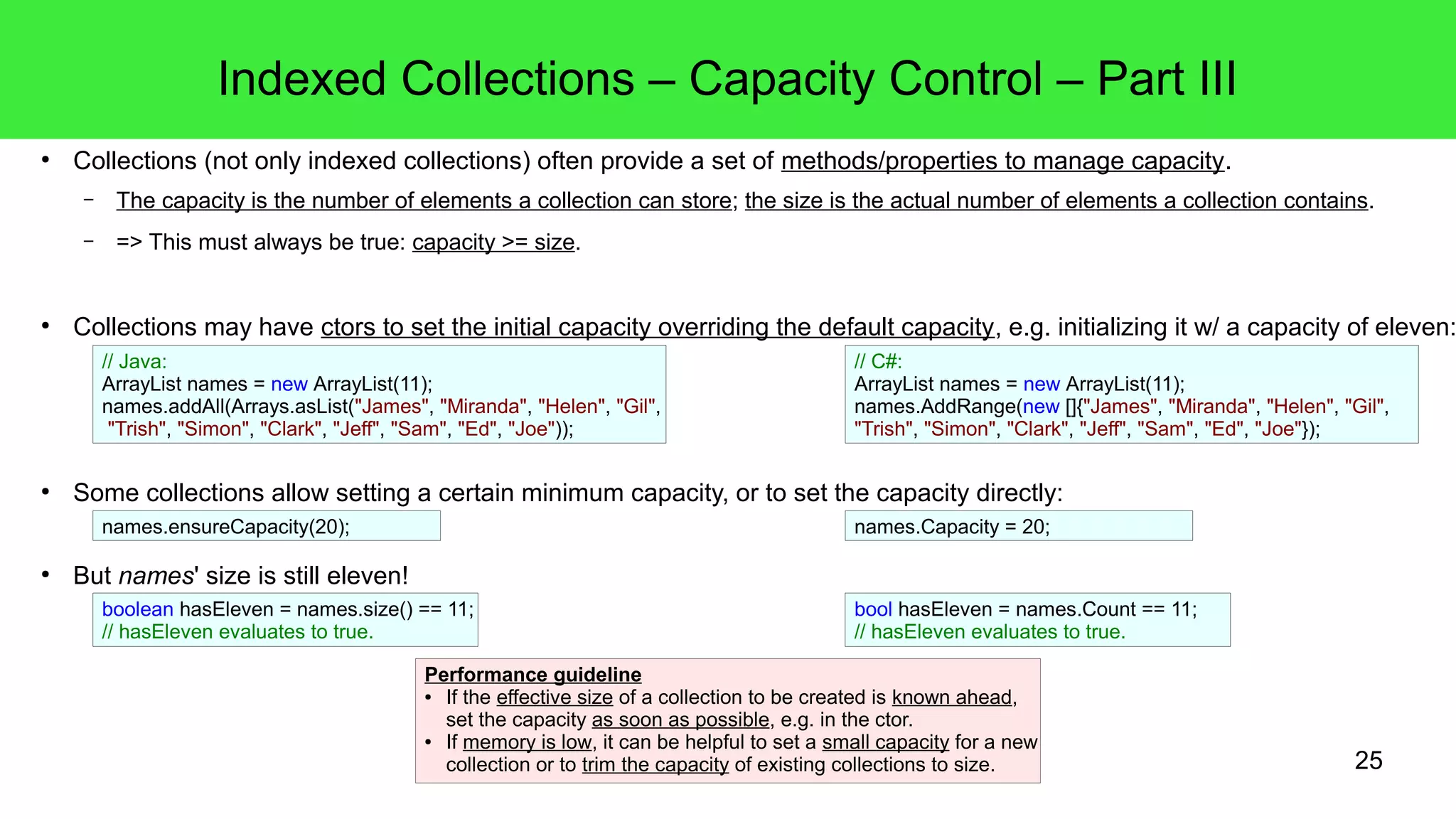 25 
Indexed Collections – Capacity Control – Part III 
● Collections (not only indexed collections) often provide a set of methods/properties to manage capacity. 
– The capacity is the number of elements a collection can store; the size is the actual number of elements a collection contains. 
– => This must always be true: capacity >= size. 
● Collections may have ctors to set the initial capacity overriding the default capacity, e.g. initializing it w/ a capacity of eleven: 
// Java: 
ArrayList names = new ArrayList(11); 
names.addAll(Arrays.asList("James", "Miranda", "Helen", "Gil", 
"Trish", "Simon", "Clark", "Jeff", "Sam", "Ed", "Joe")); 
● Some collections allow setting a certain minimum capacity, or to set the capacity directly: 
● But names' size is still eleven! 
// C#: 
ArrayList names = new ArrayList(11); 
names.AddRange(new []{"James", "Miranda", "Helen", "Gil", 
"Trish", "Simon", "Clark", "Jeff", "Sam", "Ed", "Joe"}); 
names.ensureCapacity(20); names.Capacity = 20; 
boolean hasEleven = names.size() == 11; 
// hasEleven evaluates to true. 
bool hasEleven = names.Count == 11; 
// hasEleven evaluates to true. 
Performance guideline 
● If the effective size of a collection to be created is known ahead, 
set the capacity as soon as possible, e.g. in the ctor. 
● If memory is low, it can be helpful to set a small capacity for a new 
collection or to trim the capacity of existing collections to size. 
 