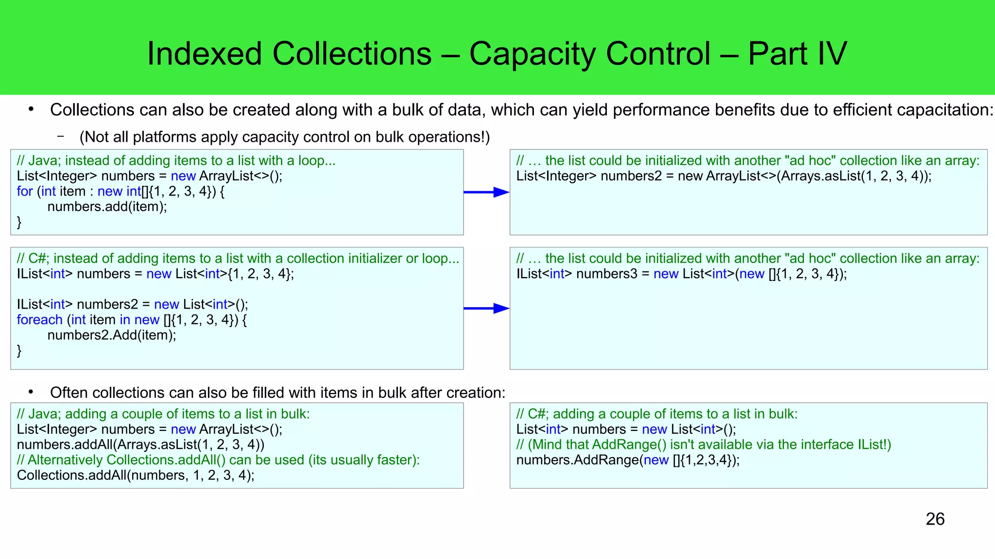 Indexed Collections – Capacity Control – Part IV 
● Collections can also be created along with a bulk of data, which can yield performance benefits due to efficient capacitation: 
26 
– (Not all platforms apply capacity control on bulk operations!) 
// Java; instead of adding items to a list with a loop... 
List<Integer> numbers = new ArrayList<>(); 
for (int item : new int[]{1, 2, 3, 4}) { 
numbers.add(item); 
● Often collections can also be filled with items in bulk after creation: 
} 
// … the list could be initialized with another "ad hoc" collection like an array: 
List<Integer> numbers2 = new ArrayList<>(Arrays.asList(1, 2, 3, 4)); 
// C#; instead of adding items to a list with a collection initializer or loop... 
IList<int> numbers = new List<int>{1, 2, 3, 4}; 
IList<int> numbers2 = new List<int>(); 
foreach (int item in new []{1, 2, 3, 4}) { 
numbers2.Add(item); 
} 
// … the list could be initialized with another "ad hoc" collection like an array: 
IList<int> numbers3 = new List<int>(new []{1, 2, 3, 4}); 
// Java; adding a couple of items to a list in bulk: 
List<Integer> numbers = new ArrayList<>(); 
numbers.addAll(Arrays.asList(1, 2, 3, 4)) 
// Alternatively Collections.addAll() can be used (its usually faster): 
Collections.addAll(numbers, 1, 2, 3, 4); 
// C#; adding a couple of items to a list in bulk: 
List<int> numbers = new List<int>(); 
// (Mind that AddRange() isn't available via the interface IList!) 
numbers.AddRange(new []{1,2,3,4}); 
 