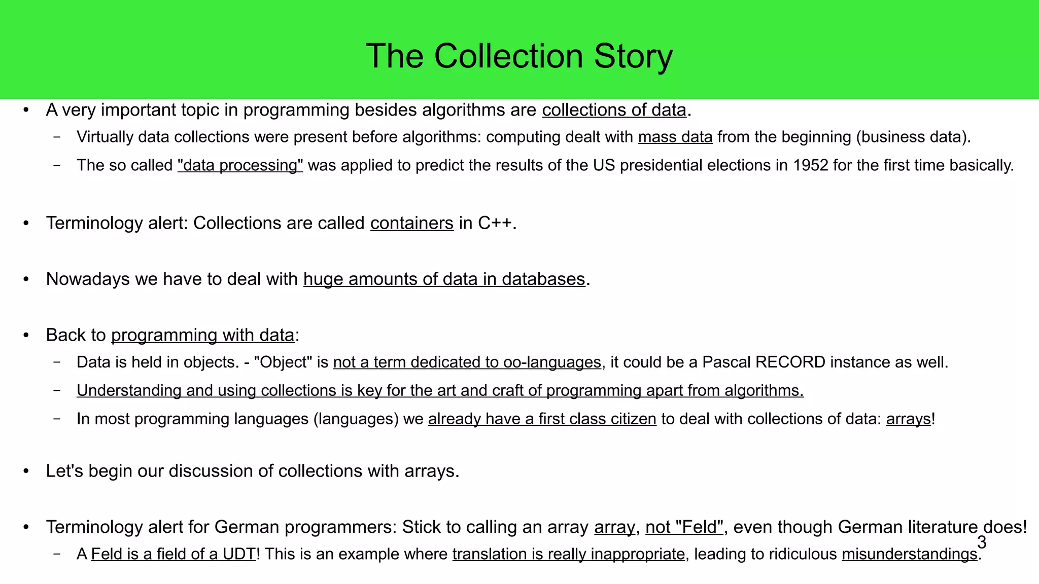 3 
The Collection Story 
● A very important topic in programming besides algorithms are collections of data. 
– Virtually data collections were present before algorithms: computing dealt with mass data from the beginning (business data). 
– The so called "data processing" was applied to predict the results of the US presidential elections in 1952 for the first time basically. 
● Terminology alert: Collections are called containers in C++. 
● Nowadays we have to deal with huge amounts of data in databases. 
● Back to programming with data: 
– Data is held in objects. - "Object" is not a term dedicated to oo-languages, it could be a Pascal RECORD instance as well. 
– Understanding and using collections is key for the art and craft of programming apart from algorithms. 
– In most programming languages (languages) we already have a first class citizen to deal with collections of data: arrays! 
● Let's begin our discussion of collections with arrays. 
● Terminology alert for German programmers: Stick to calling an array array, not "Feld", even though German literature does! 
– A Feld is a field of a UDT! This is an example where translation is really inappropriate, leading to ridiculous misunderstandings. 
 