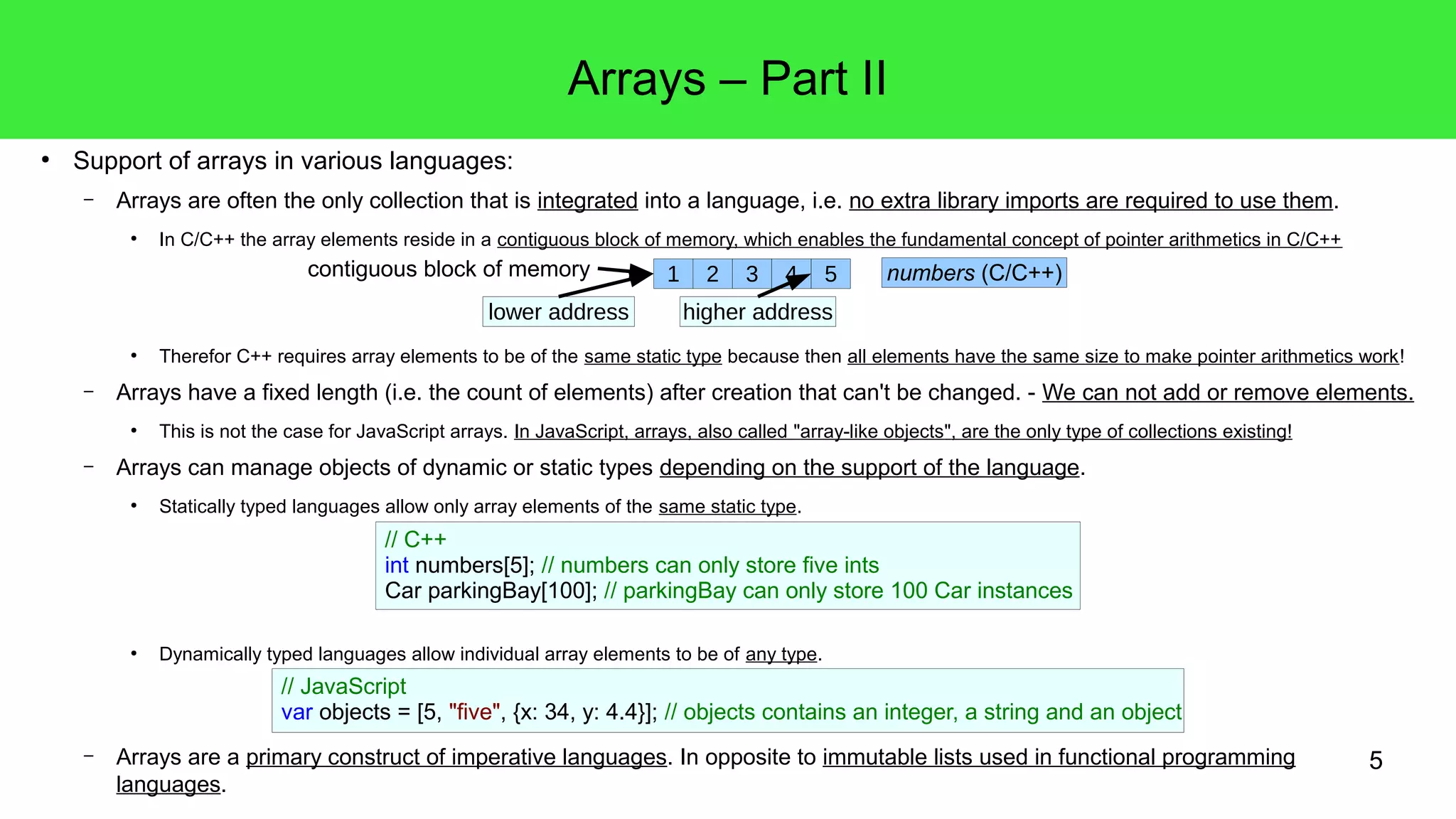 5 
● Support of arrays in various languages: 
Arrays – Part II 
– Arrays are often the only collection that is integrated into a language, i.e. no extra library imports are required to use them. 
● In C/C++ the array elements reside in a contiguous block of memory, which enables the fundamental concept of pointer arithmetics in C/C++ 
● Therefor C++ requires array elements to be of the same static type because then all elements have the same size to make pointer arithmetics work! 
– Arrays have a fixed length (i.e. the count of elements) after creation that can't be changed. - We can not add or remove elements. 
● This is not the case for JavaScript arrays. In JavaScript, arrays, also called "array-like objects", are the only type of collections existing! 
– Arrays can manage objects of dynamic or static types depending on the support of the language. 
● Statically typed languages allow only array elements of the same static type. 
● Dynamically typed languages allow individual array elements to be of any type. 
– Arrays are a primary construct of imperative languages. In opposite to immutable lists used in functional programming 
languages. 
1 2 3 4 5 
lower address 
numbers (C/C++) 
higher address 
contiguous block of memory 
// C++ 
int numbers[5]; // numbers can only store five ints 
Car parkingBay[100]; // parkingBay can only store 100 Car instances 
// JavaScript 
var objects = [5, "five", {x: 34, y: 4.4}]; // objects contains an integer, a string and an object 
 