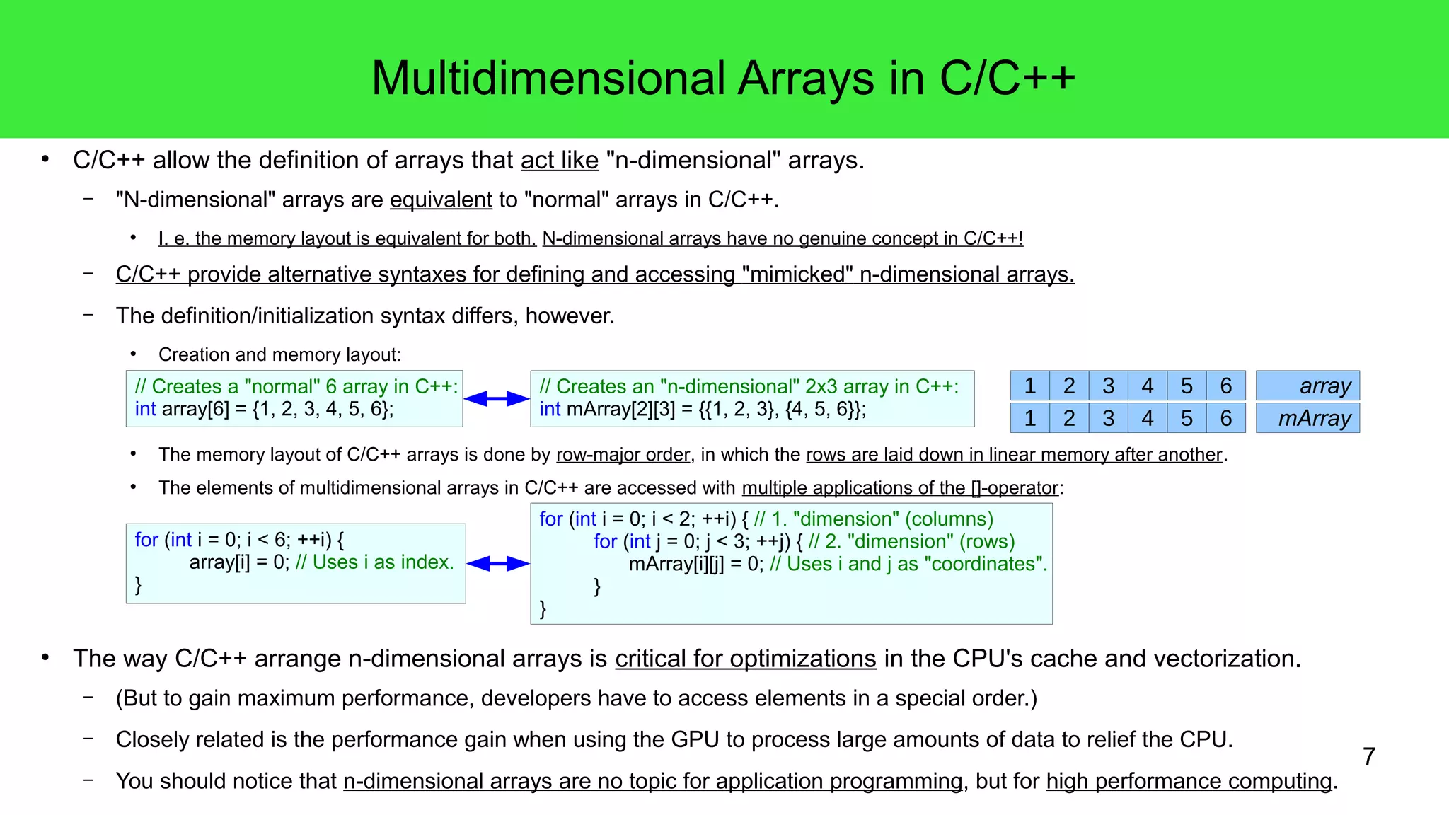 7 
Multidimensional Arrays in C/C++ 
● C/C++ allow the definition of arrays that act like "n-dimensional" arrays. 
– "N-dimensional" arrays are equivalent to "normal" arrays in C/C++. 
● I. e. the memory layout is equivalent for both. N-dimensional arrays have no genuine concept in C/C++! 
– C/C++ provide alternative syntaxes for defining and accessing "mimicked" n-dimensional arrays. 
– The definition/initialization syntax differs, however. 
● Creation and memory layout: 
// Creates an "n-dimensional" 2x3 array in C++: 
int mArray[2][3] = {{1, 2, 3}, {4, 5, 6}}; 
// Creates a "normal" 6 array in C++: 
int array[6] = {1, 2, 3, 4, 5, 6}; 
1 2 3 4 5 6 array 
1 2 3 4 5 6 mArray 
● The memory layout of C/C++ arrays is done by row-major order, in which the rows are laid down in linear memory after another. 
● The elements of multidimensional arrays in C/C++ are accessed with multiple applications of the []-operator: 
for (int i = 0; i < 2; ++i) { // 1. "dimension" (columns) 
for (int j = 0; j < 3; ++j) { // 2. "dimension" (rows) 
mArray[i][j] = 0; // Uses i and j as "coordinates". 
} 
} 
for (int i = 0; i < 6; ++i) { 
array[i] = 0; // Uses i as index. 
} 
● The way C/C++ arrange n-dimensional arrays is critical for optimizations in the CPU's cache and vectorization. 
– (But to gain maximum performance, developers have to access elements in a special order.) 
– Closely related is the performance gain when using the GPU to process large amounts of data to relief the CPU. 
– You should notice that n-dimensional arrays are no topic for application programming, but for high performance computing. 
 