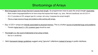 Shortcomings of Arrays 
● Most languages have arrays that don't expose their length. So programmers have to pass the array's length separately. 
10 
– More modern languages/platforms do have arrays that expose their length, e.g. Java, .Net and JavaScript, but not C/C++!. 
– (C++11 provides an STL wrapper type for c-arrays: std::array. It exposes the array's length!) 
– This is a major source of bugs and problems while working with arrays. 
● Esp. in C/C++ arrays are directly associated to physical memory. This is a further source of potential bugs and problems. 
– Therefor higher level C++ STL container types should be used. 
● The length (i.e. the count of elements) of an array is fixed. 
– Not so in JavaScript. 
● .Net's framework design guidelines suggest using "genuine" collections instead of arrays in public interfaces. 
 