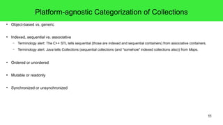 11 
Platform-agnostic Categorization of Collections 
● Object-based vs. generic 
● Indexed, sequential vs. associative 
– Terminology alert: The C++ STL tells sequential (those are indexed and sequential containers) from associative containers. 
– Terminology alert: Java tells Collections (sequential collections (and "somehow" indexed collections also)) from Maps. 
● Ordered or unordered 
● Mutable or readonly 
● Synchronized or unsynchronized 
 