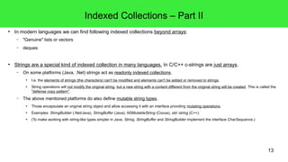 13 
Indexed Collections – Part II 
● In modern languages we can find following indexed collections beyond arrays: 
– "Genuine" lists or vectors 
– deques 
● Strings are a special kind of indexed collection in many languages. In C/C++ c-strings are just arrays. 
– On some platforms (Java, .Net) strings act as readonly indexed collections. 
● I.e. the elements of strings (the characters) can't be modified and elements can't be added or removed to strings. 
● String operations will not modify the original string, but a new string with a content different from the original string will be created. This is called the 
"defense copy pattern". 
– The above mentioned platforms do also define mutable string types. 
● Those encapsulate an original string object and allow accessing it with an interface providing mutating operations. 
● Examples: StringBuilder (.Net/Java), StringBuffer (Java), NSMutableString (Cocoa), std::string (C++). 
● (To make working with string-like types simpler in Java, String, StringBuffer and StringBuilder implement the interface CharSequence.) 
 