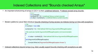 14 
Indexed Collections and "Bounds checked Arrays" 
● An important shortcoming of arrays in C/C++ is their undefined behavior, if indexes exceed array bounds. 
// C++ 
int numbers[5]; 
numbers[10] = 10; // Undefined! Above number's bounds. 
int value = numbers[-3]; // Undefined! Below number's bounds. 
● Modern platforms (Java/.Net) introduce bounds checking of array-access via indexes during run time with exceptions: 
// C#: 
int numbers = new int[5]; 
numbers[10] = 10; // Well defined! Will throw ArgumentOutOfRangeException. 
// We could also handle ArgumentOutOfRangeException (not recommended): 
try 
{ 
int value = numbers[-3]; // Well defined! Will throw ArgumentOutOfRangeException. 
} 
catch(ArgumentOutOfRangeException) 
{ 
Console.WriteLine("ArgumentOutOfRangeException thrown."); 
} 
● Indexed collections beyond arrays (e.g. lists) usually support bounds checking with exceptions as well. 
 