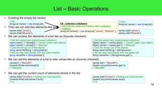 16 
● Creating the empty list names: 
// C#: 
ArrayList names = new ArrayList(); 
List – Basic Operations 
● Then we can add two elements like so: 
names.Add("James"); 
names.Add("Miranda"); 
C# - collection initializers 
// Alternatively create and initialize with a collection 
// initializer: 
ArrayList names2 = new ArrayList{ "James", "Miranda" }; 
● We can access the elements of a list like so (bounds checked): 
● We can set the elements of a list to new values like so (bounds checked): 
● We can get the current count of elements stored in the list: 
// Java: 
ArrayList names = new ArrayList(); 
names.add("James"); 
names.add("Miranda"); 
// Get the values back (object-based collection): 
object name1 = names[0]; // "James" (static type Object) 
object name2 = names[1]; // "Miranda" 
// Cast the strings out of the objects: 
string name1AsString = (string)name1; 
// We can also cast directly from the index notation: 
string name2As = (string)names[1]; 
// Get the values back (object-based collection): 
Object name1 = names.get(0); // "James" (static type Object) 
Object name2 = names.get(1); // "Miranda" 
// Cast the strings out of the objects: 
String name1AsString = (String)name1; 
// We can also cast directly from the getter-call: 
String name2As = (String)names.get(1); 
names.set(1, "Meredith"); 
System.out.println(names.get(1)); 
// >Meredith 
names[1] = "Meredith"; 
Console.WriteLine(names[1]); 
// >Meredith 
names.add("Christie"); // Adding one more element. 
System.out.println(names.size()); 
// >3 
names.Add("Christie"); // Adding one more element. 
Console.WriteLine(names.Count); 
// >3 
 