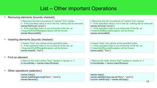 17 
List – Other important Operations 
● Removing elements (bounds checked): 
// Removes the first occurrence of "James" from names. 
// - If the specified value is not in the list, nothing will be removed. 
names.Remove("James"); 
// - If the specified index is out of bounds of the list, an 
// ArgumentOutOfRangeException will be thrown. 
names.RemoveAt(0); 
● Inserting elements (bounds checked): 
// Inserts "Karl" into names at the specified index. 
// - If the specified index is out of bounds of the list, an 
// ArgumentOutOfRangeException will be thrown. 
names.Insert(0, "Karl"); 
● Find an element: 
// Returns the index where "Karl" resides in names or -1. 
int foundIndex = names.IndexOf(value); 
● Other operations (selection): 
names.Clear(); 
names.AddRange(new[]{"Mary", "Jane"}); 
names.Reverse(); 
// Removes the first occurrence of "James" from names. 
// - If the specified value is not in the list, nothing will be removed. 
names.remove("James"); 
// - If the specified index is out of bounds of the list, an 
// IndexOutOfBoundsException will be thrown. 
names.removeAt(0); 
// Inserts "Karl" into names at the specified index. 
// - If the specified index is out of bounds of the list, an 
// IndexOutOfBoundsException will be thrown. 
names.add(0, "Karl"); 
// Returns the index where "Karl" resides in names or -1. 
int foundIndex = names.indexOf(value); 
names.clear(); 
names.addAll(Arrays.asList("Mary", "Jane")); 
boolean listIsEmpty = names.isEmpty(); 
 