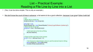 18 
● (Yes, it can be done simpler. This is only an example.) 
● We don't know the count of lines in advance: a list seems to be a good collection, because it can grow! Solve it with list! 
// C#: 
// Begin with an empty list: 
ArrayList allLines = new ArrayList(); 
string line = null; 
StreamReader file = new StreamReader("/Library/Logs/Software Update.log"); 
// Read the file line by line: 
while(null != (line = file.ReadLine())) 
{ 
// Add each line to the list as String: 
allLines.Add(line); 
} 
// Output all the read lines to the console: 
for (int i = 0; i < allLines.Count; ++i) 
{ 
// As ArrayList is object-based, we've to cast the element back to String: 
string storedLine = (string)allLines[i]; 
Console.WriteLine(storedLine); 
} 
List – Practical Example: 
Reading a File Line by Line into a List 
 