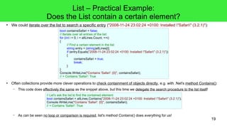 19 
List – Practical Example: 
Does the List contain a certain element? 
● We could iterate over the list to search a specific entry ("2008-11-24 23:02:24 +0100: Installed "Safari" (3.2.1)"): 
bool containsSafari = false; 
// Iterate over all entries of the list: 
for (int i = 0; i < allLines.Count; ++i) 
{ 
// Find a certain element in the list: 
string entry = (string)allLines[i]; 
if (entry.Equals("2008-11-24 23:02:24 +0100: Installed "Safari" (3.2.1)")) 
{ 
containsSafari = true; 
break; 
} 
} 
Console.WriteLine("Contains 'Safari': {0}", containsSafari); 
// > Contains 'Safari': True 
● Often collections provide more clever operations to check containment of objects directly, e.g. with .Net's method Contains(): 
– This code does effectively the same as the snippet above, but this time we delegate the search procedure to the list itself! 
// Let's ask the list to find the contained element: 
bool containsSafari = allLines.Contains("2008-11-24 23:02:24 +0100: Installed "Safari" (3.2.1)"); 
Console.WriteLine("Contains 'Safari': {0}", containsSafari); 
// > Contains 'Safari': True 
– As can be seen no loop or comparison is required, list's method Contains() does everything for us! 
 