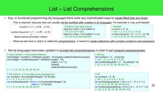 20 
List – List Comprehensions 
● Esp. in functional programming (fp) languages there exist very sophisticated ways to create filled lists w/o loops. 
– This is required, because lists can usually not be modified after creation in fp languages. For example in Lisp and Haskell: 
– Haskell 
numbers = [1..9] 
-- >[0, 1, 2, 3, 4, 5, 6, 7, 8, 9] 
numbersSquared = [n * n | n <- [0..9]] 
-- >[1, 4, 9, 16, 25, 36, 49, 64, 81] 
; Common Lisp (loop macro) 
(loop for n from 1 to 9 collect n) 
; >(1 2 3 4 5 6 7 8 9) 
(loop for n from 1 to 9 collect (* n n)) 
; >(1 4 9 16 25 36 49 64 81) 
– What we see here in action is called list comprehension, it means to create collections with complex content in one expression. 
● Non-fp languages have been updated to provide list comprehensions in order to get compact expressiveness: 
// F# 
let numbers = [1..9] 
// >[0; 1; 2; 3; 4; 5; 6; 7; 8; 9] 
let numbersSquaredList = [ for n in 1 .. 9 -> n * n ] 
// > [1; 4; 9; 16; 25; 36; 49; 64; 81] 
let numbersSquaredArray = [| for n in 1 .. 9 -> n * n |] 
// > [|1; 4; 9; 16; 25; 36; 49; 64; 81|] 
// Java (version >= 8 provides streams) 
List<Integer> numbers = IntStream.range(1, 10).boxed().collect(Collectors.toList()); 
List<Integer> numbersSquared = IntStream.range(1, 10) 
// C# (version >= 3 provides query expressions) 
var numbers = Enumerable.Range(1, 9).ToList(); 
// > 1, 2, 3, 4, 5, 6, 7, 8, 9 
var numbersSquared = (from n in Enumerable.Range(1, 9) 
select n * n).ToList(); 
// > 1, 4, 9, 16, 25, 36, 49, 64, 81 
.map(n -> n * n) 
.boxed() 
.collect(Collectors.toList()); 
// > 1, 4, 9, 16, 25, 36, 49, 64, 81 
// Groovy 
def numbers = (1 .. 9).toList() 
// >[0; 1; 2; 3; 4; 5; 6; 7; 8; 9] 
def numbersSquared = (1 .. 9).collect{it * it} 
// >[1, 4, 9, 16, 25, 36, 49, 64, 81] 
numbers={n | n∈N, n<10 } 
numbersSquared={n2 | n∈N, n<10} 
Mathematical set builder notation 
 