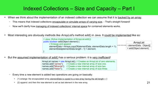 21 
Indexed Collections – Size and Capacity – Part I 
● When we think about the implementation of an indexed collection we can assume that it is backed by an array. 
– This means that indexed collections encapsulate or simulate arrays of varying size. - That's straight forward! 
– Now we'll clarify how managing of indexed collections' internal space for contained elements works. 
● Most interesting are obviously methods like ArrayList's method add() in Java. It could be implemented like so: 
// Java: (fictive implementation of ArrayList.add()) 
public boolean add(Object element) { 
// Enlarge and append: 
elementData = Arrays.copyOf(elementData, elementData.length + 1); 
elementData[elementData.length - 1] = element; 
} 
● But the assumed implementation of add() has a serious problem: it is very inefficient! 
ArrayList names = new ArrayList(); // Creates an ArrayList of zero elements. 
names.add("James"); // Create a new internal array of size one. 
names.add("Miranda"); // Create a new internal array of size two. 
names.add("Helen"); // Create a new internal array of size three. 
– Every time a new element is added two operations are going on basically: 
● (1) enlarge: the encapsulated array elementData is copied to a new array having the old length + 1 
● (2) append: and then the new element is set as last element in the new array. 
ArrayList 
- elementData : Object[] 
+ add(Object element) 
 