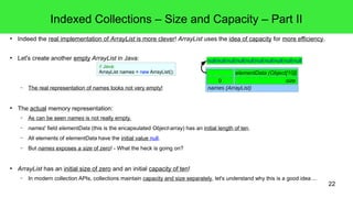 22 
Indexed Collections – Size and Capacity – Part II 
● Indeed the real implementation of ArrayList is more clever! ArrayList uses the idea of capacity for more efficiency. 
● Let's create another empty ArrayList in Java: 
// Java: 
ArrayList names = new ArrayList(); 
– The real representation of names looks not very empty! 
● The actual memory representation: 
null null null null null null null null null null 
elementData (Object[10]) 
0 size 
names (ArrayList) 
– As can be seen names is not really empty. 
– names' field elementData (this is the encapsulated Object-array) has an initial length of ten. 
– All elements of elementData have the initial value null. 
– But names exposes a size of zero! - What the heck is going on? 
● ArrayList has an initial size of zero and an initial capacity of ten! 
– In modern collection APIs, collections maintain capacity and size separately, let's understand why this is a good idea ... 
 