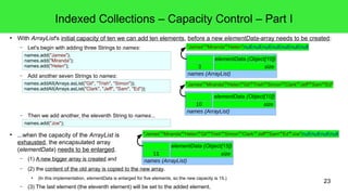 Indexed Collections – Capacity Control – Part I 
● With ArrayList's initial capacity of ten we can add ten elements, before a new elementData-array needs to be created: 
"James" "Miranda""Helen""Gil""Trish""Simon""Clark" "Jeff""Sam""Ed" 
"James" "Miranda""Helen""Gil""Trish""Simon""Clark" "Jeff""Sam""Ed""Joe"null null null null 
23 
– Let's begin with adding three Strings to names: 
– Add another seven Strings to names: 
– Then we add another, the eleventh String to names... 
● ...when the capacity of the ArrayList is 
exhausted, the encapsulated array 
(elementData) needs to be enlarged. 
11 size 
– (1) A new bigger array is created and 
– (2) the content of the old array is copied to the new array. 
"James" "Miranda""Helen" 
names (ArrayList) 
elementData (Object[10]) 
10 size 
elementData (Object[15]) 
● (In this implementation, elementData is enlarged for five elements, so the new capacity is 15.) 
– (3) The last element (the eleventh element) will be set to the added element. 
elementData (Object[10]) 
3 size 
names.add("James"); 
names.add("Miranda"); 
names.add("Helen"); 
null null null null null null null 
names.addAll(Arrays.asList("Gil", "Trish", "Simon")); 
names.addAll(Arrays.asList("Clark", "Jeff", "Sam", "Ed")); 
names (ArrayList) 
names.add("Joe"); 
names (ArrayList) 
 