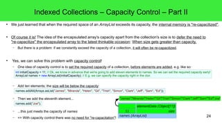 Indexed Collections – Capacity Control – Part II 
● We just learned that when the required space of an ArrayList exceeds its capacity, the internal memory is "re-capacitized". 
int initialCapacity = 11; // Ok, we know in advance that we're going to add eleven elements to names. So we can set the required capacity early! 
ArrayList names = new ArrayList(initialCapacity); // E.g. we can specify the capacity right in the ctor. 
24 
● Of course it is! The idea of the encapsulated array's capacity apart from the collection's size is to defer the need to 
"re-capacitize" the encapsulated array to the latest thinkable occasion: When size gets greater than capacity. 
– But there is a problem: if we constantly exceed the capacity of a collection, it will often be re-capacitized. 
● Yes, we can solve this problem with capacity control! 
– One idea of capacity control is to set the required capacity of a collection, before elements are added, e.g. like so: 
– Add ten elements; the size will be below the capacity: 
names.addAll(Arrays.asList("James", "Miranda", "Helen", "Gil", "Trish", "Simon", "Clark", "Jeff", "Sam", "Ed")); 
– Then we add the eleventh element... 
– ...this just meets the capacity of names 
– => With capacity control there was no need for "re-capacitation"! 
n"Jualml neusl"l "nMuilrlannudlal n""uHllenleunl"l "nGuilll""nTurilsl hn"u"lSl nimuollnn"ull 
elementData (Object[11]) 
0 size 
names (ArrayList) 
names.add("Joe"); 
"Clark" "Jeff""Sam""Ed""nJuolel" 
1101 
 