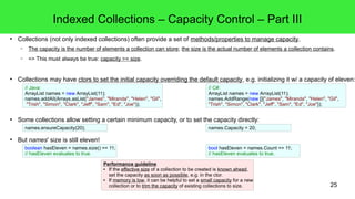25 
Indexed Collections – Capacity Control – Part III 
● Collections (not only indexed collections) often provide a set of methods/properties to manage capacity. 
– The capacity is the number of elements a collection can store; the size is the actual number of elements a collection contains. 
– => This must always be true: capacity >= size. 
● Collections may have ctors to set the initial capacity overriding the default capacity, e.g. initializing it w/ a capacity of eleven: 
// Java: 
ArrayList names = new ArrayList(11); 
names.addAll(Arrays.asList("James", "Miranda", "Helen", "Gil", 
"Trish", "Simon", "Clark", "Jeff", "Sam", "Ed", "Joe")); 
● Some collections allow setting a certain minimum capacity, or to set the capacity directly: 
● But names' size is still eleven! 
// C#: 
ArrayList names = new ArrayList(11); 
names.AddRange(new []{"James", "Miranda", "Helen", "Gil", 
"Trish", "Simon", "Clark", "Jeff", "Sam", "Ed", "Joe"}); 
names.ensureCapacity(20); names.Capacity = 20; 
boolean hasEleven = names.size() == 11; 
// hasEleven evaluates to true. 
bool hasEleven = names.Count == 11; 
// hasEleven evaluates to true. 
Performance guideline 
● If the effective size of a collection to be created is known ahead, 
set the capacity as soon as possible, e.g. in the ctor. 
● If memory is low, it can be helpful to set a small capacity for a new 
collection or to trim the capacity of existing collections to size. 
 