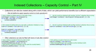 Indexed Collections – Capacity Control – Part IV 
● Collections can also be created along with a bulk of data, which can yield performance benefits due to efficient capacitation: 
26 
– (Not all platforms apply capacity control on bulk operations!) 
// Java; instead of adding items to a list with a loop... 
List<Integer> numbers = new ArrayList<>(); 
for (int item : new int[]{1, 2, 3, 4}) { 
numbers.add(item); 
● Often collections can also be filled with items in bulk after creation: 
} 
// … the list could be initialized with another "ad hoc" collection like an array: 
List<Integer> numbers2 = new ArrayList<>(Arrays.asList(1, 2, 3, 4)); 
// C#; instead of adding items to a list with a collection initializer or loop... 
IList<int> numbers = new List<int>{1, 2, 3, 4}; 
IList<int> numbers2 = new List<int>(); 
foreach (int item in new []{1, 2, 3, 4}) { 
numbers2.Add(item); 
} 
// … the list could be initialized with another "ad hoc" collection like an array: 
IList<int> numbers3 = new List<int>(new []{1, 2, 3, 4}); 
// Java; adding a couple of items to a list in bulk: 
List<Integer> numbers = new ArrayList<>(); 
numbers.addAll(Arrays.asList(1, 2, 3, 4)) 
// Alternatively Collections.addAll() can be used (its usually faster): 
Collections.addAll(numbers, 1, 2, 3, 4); 
// C#; adding a couple of items to a list in bulk: 
List<int> numbers = new List<int>(); 
// (Mind that AddRange() isn't available via the interface IList!) 
numbers.AddRange(new []{1,2,3,4}); 
 